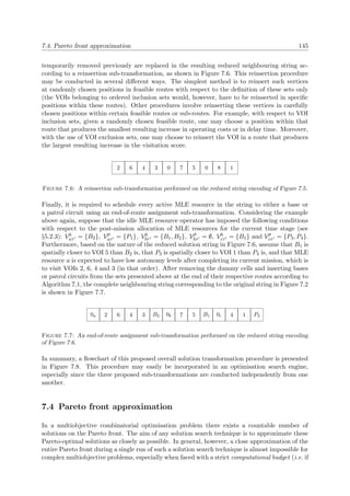 7.4. Pareto front approximation 145
temporarily removed previously are replaced in the resulting reduced neighbouring string ac-
cording to a reinsertion sub-transformation, as shown in Figure 7.6. This reinsertion procedure
may be conducted in several diﬀerent ways. The simplest method is to reinsert such vertices
at randomly chosen positions in feasible routes with respect to the deﬁnition of these sets only
(the VOIs belonging to ordered inclusion sets would, however, have to be reinserted in speciﬁc
positions within these routes). Other procedures involve reinserting these vertices in carefully
chosen positions within certain feasible routes or sub-routes. For example, with respect to VOI
inclusion sets, given a randomly chosen feasible route, one may choose a position within that
route that produces the smallest resulting increase in operating costs or in delay time. Moreover,
with the use of VOI exclusion sets, one may choose to reinsert the VOI in a route that produces
the largest resulting increase in the visitation score.
2 6 4 3 0 7 5 0 8 1
Figure 7.6: A reinsertion sub-transformation performed on the reduced string encoding of Figure 7.5.
Finally, it is required to schedule every active MLE resource in the string to either a base or
a patrol circuit using an end-of-route assignment sub-transformation. Considering the example
above again, suppose that the idle MLE resource operator has imposed the following conditions
with respect to the post-mission allocation of MLE resources for the current time stage (see
§5.2.3): Vb
aτ = {B2}, Vp
aτ = {P1}, Vb
bτ = {B1, B2}, Vp
bτ = ∅, Vb
cτ = {B1} and Vp
cτ = {P3, P4}.
Furthermore, based on the nature of the reduced solution string in Figure 7.6, assume that B1 is
spatially closer to VOI 5 than B2 is, that P3 is spatially closer to VOI 1 than P4 is, and that MLE
resource a is expected to have low autonomy levels after completing its current mission, which is
to visit VOIs 2, 6, 4 and 3 (in that order). After removing the dummy cells and inserting bases
or patrol circuits from the sets presented above at the end of their respective routes according to
Algorithm 7.1, the complete neighbouring string corresponding to the original string in Figure 7.2
is shown in Figure 7.7.
0a 2 6 4 3 B2 0b 7 5 B1 0c 4 1 P3
Figure 7.7: An end-of-route assignment sub-transformation performed on the reduced string encoding
of Figure 7.6.
In summary, a ﬂowchart of this proposed overall solution transformation procedure is presented
in Figure 7.8. This procedure may easily be incorporated in an optimisation search engine,
especially since the three proposed sub-transformations are conducted independently from one
another.
7.4 Pareto front approximation
In a multiobjective combinatorial optimisation problem there exists a countable number of
solutions on the Pareto front. The aim of any solution search technique is to approximate these
Pareto-optimal solutions as closely as possible. In general, however, a close approximation of the
entire Pareto front during a single run of such a solution search technique is almost impossible for
complex multiobjective problems, especially when faced with a strict computational budget (i.e. if
 