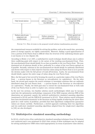 146 Chapter 7. Optimisation Methodology
Fully formed solution
Reﬁne the
solution string with
trip delimiters
Remove necessary model
management VOIs
from the string
Perform general sub-
transformation on
the reduced string
Perform reinsertion
sub-transformation
Perform end-of-route
assignment sub-
transformation
Figure 7.8: Flow of events in the proposed overall solution transformation procedure.
the computational resources available for solving the problem, such as the search time, processing
power or storage capacity, are tightly constrained). Moreover, ﬁnding a good approximation of
even a portion of the Pareto front is diﬃcult when the structure of the underlying domain space
is not known or is very disjoint [44].
According to Zitzler et al. [167], a multiobjective search technique should always aim to achieve
three conﬂicting goals with respect to the nature of the resulting non-dominated front. First,
the non-dominated front should ideally be as close as possible to the true Pareto front. The non-
dominated set of solutions should, in fact, preferably be a subset of the true Pareto-optimal set
if possible. Secondly, solutions in the non-dominated set should ideally be uniformly distributed
and diverse with respect to their objective function values along the Pareto front so as to provide
the decision maker with the full picture of trade-oﬀ decisions. Lastly, the non-dominated front
should ideally capture the entire range of values along the true Pareto front.
Here, the ﬁrst goal is best served by focusing the search on a particular region of the true Pareto
front — a process known in the literature as intensiﬁcation (or exploitation). On the other
hand, the second goal requires the search technique to investigate solutions that are uniformly
distributed along the true Pareto front — a process known in the literature as diversiﬁcation
(or exploration). Finally, the third goal aims to extend the non-dominated front at both ends
of the true Pareto front in order to explore new, extreme solutions.
In the next two sections, two familiar solution search methodologies which may be incorpo-
rated into the optimisation methodology component of the MLE response selection DSS of this
dissertation are presented, namely the archived multiobjective simulated annealing algorithm
(mentioned in §2.3.3) and the NSGA-II (mentioned in §2.4.2). These solution search techniques
have been documented extensively in the literature as being capable of achieving the above three
goals for a wide variety of problems, provided that their algorithmic conﬁgurations (parameter
values) are chosen carefully. Furthermore, a hybrid approach combining these two algorithms
and two multi-start simulated annealing algorithms adapted from the (single-start) algorithm
in [131] are also developed.
7.5 Multiobjective simulated annealing methodology
In §2.3.3, a brief review of key multiobjective simulated annealing techniques from the literature
was conducted and it was mentioned in §2.6.5 that certain of these techniques may be adapted
for solving multiobjective VRPs when tuned appropriately (in terms of parameter value choices).
 