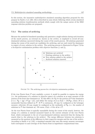 7.5. Multiobjective simulated annealing methodology 147
In this section, the innovative multiobjective simulated annealing algorithm proposed for this
purpose by Smith et al. [130, 131] is described in some detail, following which certain simulated
annealing solution transformation methods which comply with the unique nature of the MLE
response selection problem are proposed.
7.5.1 The notion of archiving
Because the method of simulated annealing only generates a single solution during each iteration
of the search process, an external set, known as the archive, is employed to record all non-
dominated solutions uncovered during the course of the search process. All solutions generated
during the course of the search are candidates for archiving, and are each tested for dominance
in respect of every solution in the archive. The archiving process is illustrated in Figure 7.9 for
a bi-objective minimisation problem with objective functions f1 and f2.
f1
f2
Solutions not archived
Existing solutions in the archive
New solution added to the archive
Archived solution removed
Figure 7.9: The archiving process for a bi-objective minimisation problem.
If the true Pareto front P were available a priori, it would be possible to express the energy
(i.e. the performance of a solution in objective space) of a solution x as some measure of the
portion of the front that dominates x. To this eﬀect, let Px be the portion of P that dominates
x (i.e. Px = {y ∈ P | y x}), and deﬁne the energy of x as E(x) = M(Px), where M is a
measurable function deﬁned on P. If P is continuous, M may be conﬁgured as the Lebesgue
measure; otherwise M may simply be conﬁgured as the cardinality of Px (i.e. the number of
solutions in P that dominate x). Of course, E(x) = 0 for all x ∈ P.
As the true Pareto front is typically unavailable during the course of the search, however, the
energy of a solution is instead measured based on the current estimate of the true Pareto
front, which corresponds to the set of non-dominated solutions uncovered thus far during the
search (that is, the solutions in the archive). The energy diﬀerence between two solutions is
measured as the quotient of the diﬀerence in their respective energies and the size of the archive.
According to Smith et al. [131], a simulated annealer that uses this energy measure encourages
both convergence to and coverage of the Pareto front in logarithmic computational time.
 