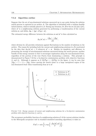 148 Chapter 7. Optimisation Methodology
7.5.2 Algorithm outline
Suppose that the set of non-dominated solutions uncovered up to any point during the solution
search process is captured in an archive A. The algorithm is initialised with a random feasible
initial solution, which is initially placed in A. During any iteration, let ˜A be the set A∪{x}∪{x },
where x is a neighbouring solution generated by performing a transformation of the current
solution x, and deﬁne ˜Ax = {y ∈ ˜A | y x}.
The estimated energy diﬀerence between the solutions x and x is then calculated as
∆E(x , x) =
| ˜Ax | − | ˜Ax|
| ˜A|
,
where division by | ˜A| provides robustness against ﬂuctuations in the number of solutions in the
archive. The reason for including both the current and neighbouring solutions in ˜A is motivated
by the idea that ∆E(x , x) < 0 whenever x x. Besides its simplicity and eﬃciency in
promoting the storage of non-dominated solutions uncovered during the search process, another
beneﬁt of this energy measure is that it encourages exploration along the non-dominated front,
regardless of the portion of the true Pareto front dominating a solution. This principle is
demonstrated in Figure 7.10 for a bi-objective minimisation problem with objective functions
f1 and f2. Although it appears as if M(Px ) > M(Px) in the ﬁgure, it can be seen that
| ˜Ax | = 1 < 3 = | ˜Ax|, hence moving the search closer to a large unexplored region of the
non-dominated front when transitioning from x to x .
f1
f2
x
x
Solutions in P
Solutions in A
Figure 7.10: Energy measure of current and neighbouring solutions for a bi-objective minimisation
problem with objective functions f1 and f2.
The acceptance probability function of a neighbouring solution x of the current solution (similar
to the Metropolis acceptance rule in standard simulated annealing algorithms) is taken as
P(x ) = min 1, exp
−∆E(x , x)
T
,
 