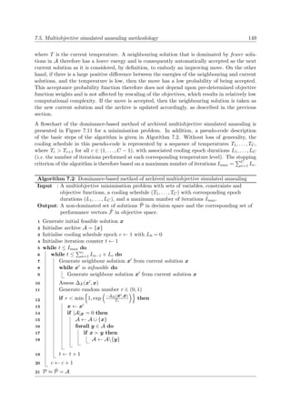 7.5. Multiobjective simulated annealing methodology 149
where T is the current temperature. A neighbouring solution that is dominated by fewer solu-
tions in A therefore has a lower energy and is consequently automatically accepted as the next
current solution as it is considered, by deﬁnition, to embody an improving move. On the other
hand, if there is a large positive diﬀerence between the energies of the neighbouring and current
solutions, and the temperature is low, then the move has a low probability of being accepted.
This acceptance probability function therefore does not depend upon pre-determined objective
function weights and is not aﬀected by rescaling of the objectives, which results in relatively low
computational complexity. If the move is accepted, then the neighbouring solution is taken as
the new current solution and the archive is updated accordingly, as described in the previous
section.
A ﬂowchart of the dominance-based method of archived multiobjective simulated annealing is
presented in Figure 7.11 for a minimisation problem. In addition, a pseudo-code description
of the basic steps of the algorithm is given in Algorithm 7.2. Without loss of generality, the
cooling schedule in this pseudo-code is represented by a sequence of temperatures T1, . . . , TC,
where Tc > Tc+1 for all c ∈ (1, . . . , C − 1), with associated cooling epoch durations L1, . . . , LC
(i.e. the number of iterations performed at each corresponding temperature level). The stopping
criterion of the algorithm is therefore based on a maximum number of iterations Imax = C
c=1 Lc.
Algorithm 7.2: Dominance-based method of archived multiobjective simulated annealing
Input : A multiobjective minimisation problem with sets of variables, constraints and
objective functions, a cooling schedule (T1, . . . , TC) with corresponding epoch
durations (L1, . . . , LC), and a maximum number of iterations Imax.
Output: A non-dominated set of solutions ˜P in decision space and the corresponding set of
performance vectors ˜F in objective space.
Generate initial feasible solution x1
Initialise archive A = {x}2
Initialise cooling schedule epoch c ← 1 with L0 = 03
Initialise iteration counter t ← 14
while t ≤ Imax do5
while t ≤ c
a=1 La−1 + Lc do6
Generate neighbour solution x from current solution x7
while x is infeasible do8
Generate neighbour solution x from current solution x9
Assess ∆E(x , x)10
Generate random number r ∈ (0, 1)11
if r < min 1, exp −∆E(x ,x)
Tc
then12
x ← x13
if |A|x = 0 then14
A ← A ∪ {x}15
forall y ∈ A do16
if x y then17
A ← A{y}18
t ← t + 119
c ← c + 120
P ≈ ˜P = A21
 