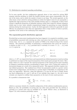7.5. Multiobjective simulated annealing methodology 153
To be more speciﬁc, the ﬁrst conﬁguration approach above is best suited for solving MLE
response selection problems in which the feasible decision space grows exponentially with the
size of the states, and in which the number of states is not large. The second approach, on the
other hand, is best suited for solving problems in which the highest states do not monopolise a
signiﬁcantly high proportion of the entire feasible decision space or, analogously, if these states
contain a signiﬁcant proportion of infeasible solutions within their respective domain subspaces
(which may, in turn, waste valuable computational budget by generating too many infeasible
solutions during the search process). Lastly, the third approach is believed to generally be most
eﬀective (in comparison to the other two approaches) when a large number of states is present,
regardless of the nature of the underlying state subspaces.
The exponential growth distribution approach
Provided that an inter-state transformation has been triggered, it is required to establish a range
of probabilities associated with entering any other state given that the string is currently in a
certain state. Let ˜nτ ≤ nτ represent the number of VOIs in the reduced string of the current
solution. The proposed probability of performing a transformation that moves the search to
a solution in state s ∈ {1, . . . , ˜nτ }, provided that it currently is in state s ∈ {1, . . . , ˜nτ } with
s = s , is given by
Ps s =



PS 1 + ˜nτ
s=2 αsβ − αs β
−1
, if s = 1
PSαsβ ˜nτ
s=2 αsβ
−1
, if s = 1
PSαsβ 1 + ˜nτ
s=2 αsβ − αs β
−1
, otherwise,
(7.6)
where α, β ∈ + are respectively linear and exponential user-deﬁned parameters tuned according
to preferences in respect of the expected proportion of the search spent amongst the states. Here,
larger values of α and β increase the expected proportion of the search process spent searching
in subspaces containing solutions corresponding to larger states, with β being more sensitive to
incremental changes as a result of its exponential nature. This approach therefore requires two-
user deﬁned parameters. The combined use of these two parameters results in a greater variety
of inter-state conﬁgurations, and therefore in a greater degree of ﬂexibility, in comparison to the
other two approaches. Moreover, using this approach, it is easy for the user to simply choose
one ﬁxed conﬁguration of α and β, and use it over multiple time stages (i.e. the user is most
certainly not required to redeﬁne these parameters at the start of every search process).
It is possible to demonstrate that
s∈{1,...,˜nτ }
s=s
Ps s
PS
= 1, s ∈ {1, . . . , ˜nτ },
which is a necessary identity for a feasible conﬁguration of this solution transformation process.
Based on (7.6), the probability of moving into any other state provided that the solution is
currently in a certain state may be modelled as an ergodic Markov chain, as illustrated in
Figure 7.13, with transition probability matrix
s
s





0 P12 . . . P1˜nτ
P21 0 . . . P2˜nτ
...
...
...
...
P˜nτ 1 P˜nτ 2 . . . 0





 