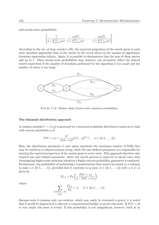 154 Chapter 7. Optimisation Methodology
and steady-state probabilities
1
1 + ˜nτ
s=2 αsβ
α(2β)
1 + ˜nτ
s=2 αsβ
. . .
α(˜nβ
τ )
1 + ˜nτ
s=2 αsβ
.
According to the law of large numbers [52], the expected proportion of the search spent in each
state therefore approaches that of the entries in the vector above as the number of algorithmic
iterations approaches inﬁnity. Again, it is possible to demonstrate that the sum of these entries
add up to 1. These steady-state probabilities may, however, not accurately reﬂect the desired
search repartition if the number of iterations performed by the algorithm is too small and the
number of states is too large.
1 2
P21
P12
. . . . . . . . . . . . . . . . . . . . . . . . . . . . . . ˜nτ
P˜nτ 1
P1˜nτ
P˜nτ 2
P2˜nτ
Figure 7.13: Markov chain of inter-state transition probabilities.
The binomial distribution approach
A random variable U ∼ (˜n, p) is governed by a binomial probability distribution based on ˜n trials
with success probability p if
P(U = u) =
˜n!
u!(˜n − u)!
pu
(1 − p)˜n−u
, u ∈ {0, 1, . . . , ˜n}.
Here, the distribution parameter ˜n once again represents the maximum number of VOIs that
may be visited in a reduced solution string, while the user-deﬁned parameter p is responsible for
steering the expected proportion of the search spent in every state. This approach therefore only
requires one user-deﬁned parameter, where the search process is expected to spend more time
investigating higher-state solutions whenever a higher success probability parameter is employed.
Furthermore, the probability of performing a transformation that moves the search to a solution
in state u ∈ {0, 1, . . . , ˜n}, provided that it currently is in state u ∈ {0, 1, . . . , ˜n} with u = u , is
given by
Pu u = PS
P(U = u)
1 − P(U = u )
,
where
u∈{0,1,...,˜n}
u=u
Pu u
PS
= 1, u ∈ {0, 1, . . . , ˜n}.
Because state 0 contains only one solution, which may easily be evaluated a priori, it is noted
that it would be impractical to allocate a computational budget to access this state. If P(U = 0)
is very small, this issue is trivial. If this probability is not insigniﬁcant, however (such as in
 