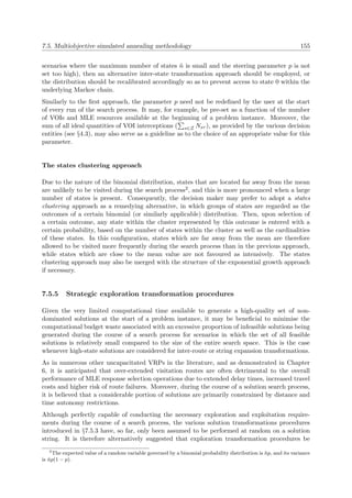 7.5. Multiobjective simulated annealing methodology 155
scenarios where the maximum number of states ˜n is small and the steering parameter p is not
set too high), then an alternative inter-state transformation approach should be employed, or
the distribution should be recalibrated accordingly so as to prevent access to state 0 within the
underlying Markov chain.
Similarly to the ﬁrst approach, the parameter p need not be redeﬁned by the user at the start
of every run of the search process. It may, for example, be pre-set as a function of the number
of VOIs and MLE resources available at the beginning of a problem instance. Moreover, the
sum of all ideal quantities of VOI interceptions ( s∈Z Nsτ ), as provided by the various decision
entities (see §4.3), may also serve as a guideline as to the choice of an appropriate value for this
parameter.
The states clustering approach
Due to the nature of the binomial distribution, states that are located far away from the mean
are unlikely to be visited during the search process2, and this is more pronounced when a large
number of states is present. Consequently, the decision maker may prefer to adopt a states
clustering approach as a remedying alternative, in which groups of states are regarded as the
outcomes of a certain binomial (or similarly applicable) distribution. Then, upon selection of
a certain outcome, any state within the cluster represented by this outcome is entered with a
certain probability, based on the number of states within the cluster as well as the cardinalities
of these states. In this conﬁguration, states which are far away from the mean are therefore
allowed to be visited more frequently during the search process than in the previous approach,
while states which are close to the mean value are not favoured as intensively. The states
clustering approach may also be merged with the structure of the exponential growth approach
if necessary.
7.5.5 Strategic exploration transformation procedures
Given the very limited computational time available to generate a high-quality set of non-
dominated solutions at the start of a problem instance, it may be beneﬁcial to minimise the
computational budget waste associated with an excessive proportion of infeasible solutions being
generated during the course of a search process for scenarios in which the set of all feasible
solutions is relatively small compared to the size of the entire search space. This is the case
whenever high-state solutions are considered for inter-route or string expansion transformations.
As in numerous other uncapacitated VRPs in the literature, and as demonstrated in Chapter
6, it is anticipated that over-extended visitation routes are often detrimental to the overall
performance of MLE response selection operations due to extended delay times, increased travel
costs and higher risk of route failures. Moreover, during the course of a solution search process,
it is believed that a considerable portion of solutions are primarily constrained by distance and
time autonomy restrictions.
Although perfectly capable of conducting the necessary exploration and exploitation require-
ments during the course of a search process, the various solution transformations procedures
introduced in §7.5.3 have, so far, only been assumed to be performed at random on a solution
string. It is therefore alternatively suggested that exploration transformation procedures be
2
The expected value of a random variable governed by a binomial probability distribution is ˜np, and its variance
is ˜np(1 − p).
 