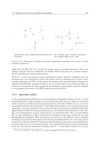 7.6. Multiobjective genetic algorithm methodology 157
1
2
3
4
a
b
c
r
(a) Visitation route candidate allocations with ﬁxed
VOI radii.
1
2
3
4
a
ra
b
r b
c
r c
(b) Visitation route candidate allocations
with weighted MLE resource radii.
Figure 7.14: Illustrations of strategic exploration transformation procedures with respect to spatial
proximity assignments.
blocks into the DSS that may be used for speciﬁc classes of problem instances, rather than
having to identify the best combination of building blocks at the start of a problem instance
prior to launching the solution search process.
In §2.4.2, a review was presented of key multiobjective genetic algorithm techniques from the
literature and it was mentioned in §2.6.5 that certain of these techniques may be used to solve
complex multiobjective VRPs. In this section, the working of the non-dominated sorting genetic
algorithm II (NSGA-II), proposed by Deb et al. [41], is described in some detail and ideas are
proposed for generating an initial population and designing unique genetic operators adapted
to accommodate the nature of the MLE response selection problem.
7.6.1 Algorithm outline
In this population-based NSGA-II, an initial population of candidate solutions of size N is ﬁrst
randomly generated. These solutions are then ranked and sorted into sets, called non-dominated
fronts, using the so-called Fast Non-dominated Sorting Algorithm (FNSA) [41] as a means of
assessing the ﬁtness levels of individuals4. The FNSA works as follows. For each individual p, the
domination count nc
p is deﬁned as the number of solutions in the population dominating p, while
Dp is deﬁned as the set of solutions dominated by p. All solutions with a dominance count value
nc
p = 0 are then placed in a set F1 called the ﬁrst non-dominated front. Next, for each solution
p ∈ F1, each individual q ∈ Dp is visited and its domination count nc
q is reduced by one, thus
disregarding the dominance eﬀect of solution p on solution q. The solutions with an updated
dominance count of 0 are then placed in the second non-dominated front, F2. The same process
is repeated to identify members of a third non-dominated front, and so forth, until all individuals
have been placed in some non-dominated front. An example illustrating the notion of domination
fronts for a bi-objective minimisation problem with N = 11 and objective functions f1 and f2
4
The terms “individuals” and “solutions” are used interchangeably throughout this section.
 