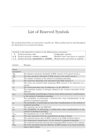 List of Reserved Symbols
The symbols listed below are reserved for a speciﬁc use. Other symbols may be used throughout
the dissertation in an unreserved fashion.
Symbols in this dissertation conform to the following font conventions:
A Symbol denoting a set (Calligraphic capitals)
a, A Symbol denoting a vector or matrix (Boldface lower case letters or capitals)
a, A Symbol denoting a parameter or variable (Roman lower case letters or capitals)
Symbol Meaning
Fixed
parameters
Ad
kρ The distance autonomy threshold of MLE resource k for patrol circuit ρ
At
kρ The time autonomy threshold of MLE resource k for patrol circuit ρ
C The number of epochs in the method of simulated annealing
Cd
k The trajectory disruption cost associated with MLE resource k
Cs
k The setup cost incurred when preparing MLE resource k for departure on a
mission
Gs The initial generation size of subspecies s in the NSGA-II
Omax The maximum number of attempts allowed in the crossover procedure of the
NSGA-II
pbrd The probability of performing a between-route delete-and-insert transformation
in the method of simulated annealing
pbrs The probability of performing a between-route swap transformation in the
method of simulated annealing
pis The probability of performing an inter-state transformation in the method of
simulated annealing
pm The mutation rate in the NSGA-II
pwr The probability of performing a within-route swap transformation in the
method of simulated annealing
Psize The population size in the NSGA-II
Qh The score associated with the neutralisation of class h threats
St
kh The expected service time of MLE resource k for VOIs of threat class h
Tc The temperature during epoch c in the method of simulated annealing
Tw
k The expected setup time incurred when preparing MLE resource k for a mission
Wkh The score associated with the eﬃciency of MLE resource k in terms of neutral-
ising a class h threat
xvii
 
