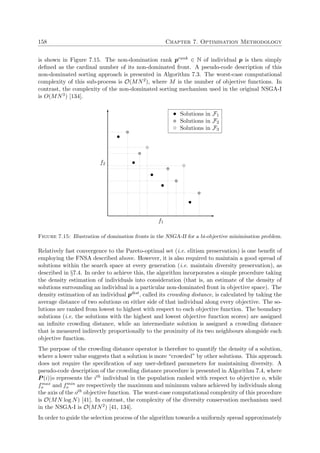 158 Chapter 7. Optimisation Methodology
is shown in Figure 7.15. The non-domination rank prank ∈ N of individual p is then simply
deﬁned as the cardinal number of its non-dominated front. A pseudo-code description of this
non-dominated sorting approach is presented in Algorithm 7.3. The worst-case computational
complexity of this sub-process is O(MN2), where M is the number of objective functions. In
contrast, the complexity of the non-dominated sorting mechanism used in the original NSGA-I
is O(MN3) [134].
f1
f2
Solutions in F1
Solutions in F2
Solutions in F3
Figure 7.15: Illustration of domination fronts in the NSGA-II for a bi-objective minimisation problem.
Relatively fast convergence to the Pareto-optimal set (i.e. elitism preservation) is one beneﬁt of
employing the FNSA described above. However, it is also required to maintain a good spread of
solutions within the search space at every generation (i.e. maintain diversity preservation), as
described in §7.4. In order to achieve this, the algorithm incorporates a simple procedure taking
the density estimation of individuals into consideration (that is, an estimate of the density of
solutions surrounding an individual in a particular non-dominated front in objective space). The
density estimation of an individual pdist, called its crowding distance, is calculated by taking the
average distance of two solutions on either side of that individual along every objective. The so-
lutions are ranked from lowest to highest with respect to each objective function. The boundary
solutions (i.e. the solutions with the highest and lowest objective function scores) are assigned
an inﬁnite crowding distance, while an intermediate solution is assigned a crowding distance
that is measured indirectly proportionally to the proximity of its two neighbours alongside each
objective function.
The purpose of the crowding distance operator is therefore to quantify the density of a solution,
where a lower value suggests that a solution is more “crowded” by other solutions. This approach
does not require the speciﬁcation of any user-deﬁned parameters for maintaining diversity. A
pseudo-code description of the crowding distance procedure is presented in Algorithm 7.4, where
P (i)|o represents the ith individual in the population ranked with respect to objective o, while
fmax
o and fmin
o are respectively the maximum and minimum values achieved by individuals along
the axis of the oth objective function. The worst-case computational complexity of this procedure
is O(MN log N) [41]. In contrast, the complexity of the diversity conservation mechanism used
in the NSGA-I is O(MN2) [41, 134].
In order to guide the selection process of the algorithm towards a uniformly spread approximately
 