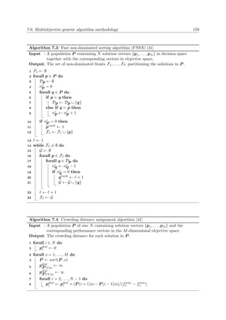 7.6. Multiobjective genetic algorithm methodology 159
Algorithm 7.3: Fast non-dominated sorting algorithm (FNSA) [41]
Input : A population P containing N solution vectors {p1, . . . , pN } in decision space
together with the corresponding vectors in objective space.
Output: The set of non-dominated fronts F1, . . . , FF partitioning the solutions in P .
F1 ← ∅1
forall p ∈ P do2
Dp ← ∅3
nc
p = 04
forall q ∈ P do5
if p q then6
Dp ← Dp ∪ {q}7
else if q p then8
nc
p ← nc
p + 19
if nc
p = 0 then10
prank ← 111
F1 ← F1 ∪ {p}12
← 113
while F = ∅ do14
G ← ∅15
forall p ∈ F do16
forall q ∈ Dp do17
nc
q ← nc
q − 118
if nc
q = 0 then19
qrank ← + 120
G ← G ∪ {q}21
← + 122
F ← G23
Algorithm 7.4: Crowding distance assignment algorithm [41]
Input : A population P of size N containing solution vectors {p1, . . . , pN } and the
corresponding performance vectors in the M-dimensional objective space.
Output: The crowding distance for each solution in P .
forall i ∈ N do1
pdist
i ← 02
forall o = 1, . . . , M do3
P ← sort(P , o)4
pdist
P (1)|o
← ∞5
pdist
P (N)|o
← ∞6
forall i = 2, . . . , N − 1 do7
pdist
i ← pdist
i + (P (i + 1)|o − P (i − 1)|o)/(fmax
o − fmin
o )8
 