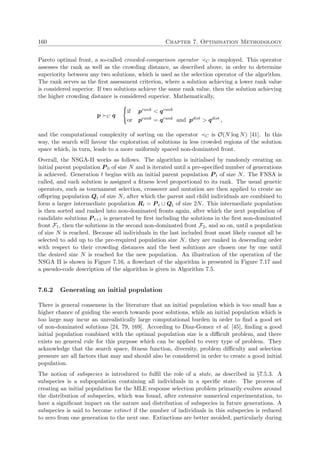 160 Chapter 7. Optimisation Methodology
Pareto optimal front, a so-called crowded-comparison operator C is employed. This operator
assesses the rank as well as the crowding distance, as described above, in order to determine
superiority between any two solutions, which is used as the selection operator of the algorithm.
The rank serves as the ﬁrst assessment criterion, where a solution achieving a lower rank value
is considered superior. If two solutions achieve the same rank value, then the solution achieving
the higher crowding distance is considered superior. Mathematically,
p C q
if prank < qrank
or prank = qrank and pdist > qdist ,
and the computational complexity of sorting on the operator C is O(N log N) [41]. In this
way, the search will favour the exploration of solutions in less crowded regions of the solution
space which, in turn, leads to a more uniformly spaced non-dominated front.
Overall, the NSGA-II works as follows. The algorithm is initialised by randomly creating an
initial parent population P 0 of size N and is iterated until a pre-speciﬁed number of generations
is achieved. Generation t begins with an initial parent population P t of size N. The FNSA is
called, and each solution is assigned a ﬁtness level proportional to its rank. The usual genetic
operators, such as tournament selection, crossover and mutation are then applied to create an
oﬀspring population Qt of size N, after which the parent and child individuals are combined to
form a larger intermediate population Rt = P t ∪ Qt of size 2N. This intermediate population
is then sorted and ranked into non-dominated fronts again, after which the next population of
candidate solutions P t+1 is generated by ﬁrst including the solutions in the ﬁrst non-dominated
front F1, then the solutions in the second non-dominated front F2, and so on, until a population
of size N is reached. Because all individuals in the last included front most likely cannot all be
selected to add up to the pre-required population size N, they are ranked in descending order
with respect to their crowding distances and the best solutions are chosen one by one until
the desired size N is reached for the new population. An illustration of the operation of the
NSGA II is shown in Figure 7.16, a ﬂowchart of the algorithm is presented in Figure 7.17 and
a pseudo-code description of the algorithm is given in Algorithm 7.5.
7.6.2 Generating an initial population
There is general consensus in the literature that an initial population which is too small has a
higher chance of guiding the search towards poor solutions, while an initial population which is
too large may incur an unrealistically large computational burden in order to ﬁnd a good set
of non-dominated solutions [24, 79, 169]. According to Diaz-Gomez et al. [45], ﬁnding a good
initial population combined with the optimal population size is a diﬃcult problem, and there
exists no general rule for this purpose which can be applied to every type of problem. They
acknowledge that the search space, ﬁtness function, diversity, problem diﬃculty and selection
pressure are all factors that may and should also be considered in order to create a good initial
population.
The notion of subspecies is introduced to fulﬁl the role of a state, as described in §7.5.3. A
subspecies is a subpopulation containing all individuals in a speciﬁc state. The process of
creating an initial population for the MLE response selection problem primarily evolves around
the distribution of subspecies, which was found, after extensive numerical experimentation, to
have a signiﬁcant impact on the nature and distribution of subspecies in future generations. A
subspecies is said to become extinct if the number of individuals in this subspecies is reduced
to zero from one generation to the next one. Extinctions are better avoided, particularly during
 