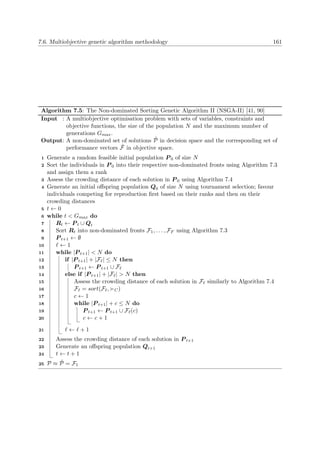 7.6. Multiobjective genetic algorithm methodology 161
Algorithm 7.5: The Non-dominated Sorting Genetic Algorithm II (NSGA-II) [41, 90]
Input : A multiobjective optimisation problem with sets of variables, constraints and
objective functions, the size of the population N and the maximum number of
generations Gmax.
Output: A non-dominated set of solutions ˜P in decision space and the corresponding set of
performance vectors ˜F in objective space.
Generate a random feasible initial population P 0 of size N1
Sort the individuals in P 0 into their respective non-dominated fronts using Algorithm 7.32
and assign them a rank
Assess the crowding distance of each solution in P 0 using Algorithm 7.43
Generate an initial oﬀspring population Q0 of size N using tournament selection; favour4
individuals competing for reproduction ﬁrst based on their ranks and then on their
crowding distances
t ← 05
while t < Gmax do6
Rt ← P t ∪ Qt7
Sort Rt into non-dominated fronts F1, . . . , FF using Algorithm 7.38
P t+1 ← ∅9
← 110
while |P t+1| < N do11
if |P t+1| + |F | ≤ N then12
P t+1 ← P t+1 ∪ F13
else if |P t+1| + |F | > N then14
Assess the crowding distance of each solution in F similarly to Algorithm 7.415
F = sort(F , C)16
c ← 117
while |P t+1| + c ≤ N do18
P t+1 ← P t+1 ∪ F (c)19
c ← c + 120
← + 121
Assess the crowding distance of each solution in P t+122
Generate an oﬀspring population Qt+123
t ← t + 124
P ≈ ˜P = F125
 