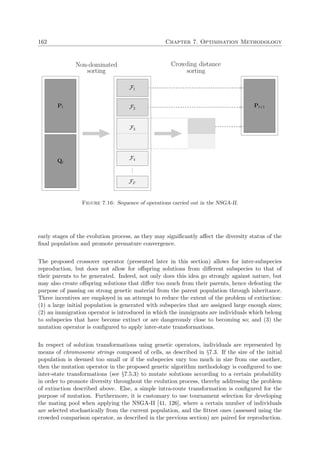 162 Chapter 7. Optimisation Methodology
Pt
Qt
F1
F2
F3
F4
...
FF
Pt+1
Non-dominated
sorting
Crowding distance
sorting
Figure 7.16: Sequence of operations carried out in the NSGA-II.
early stages of the evolution process, as they may signiﬁcantly aﬀect the diversity status of the
ﬁnal population and promote premature convergence.
The proposed crossover operator (presented later in this section) allows for inter-subspecies
reproduction, but does not allow for oﬀspring solutions from diﬀerent subspecies to that of
their parents to be generated. Indeed, not only does this idea go strongly against nature, but
may also create oﬀspring solutions that diﬀer too much from their parents, hence defeating the
purpose of passing on strong genetic material from the parent population through inheritance.
Three incentives are employed in an attempt to reduce the extent of the problem of extinction:
(1) a large initial population is generated with subspecies that are assigned large enough sizes;
(2) an immigration operator is introduced in which the immigrants are individuals which belong
to subspecies that have become extinct or are dangerously close to becoming so; and (3) the
mutation operator is conﬁgured to apply inter-state transformations.
In respect of solution transformations using genetic operators, individuals are represented by
means of chromosome strings composed of cells, as described in §7.3. If the size of the initial
population is deemed too small or if the subspecies vary too much in size from one another,
then the mutation operator in the proposed genetic algorithm methodology is conﬁgured to use
inter-state transformations (see §7.5.3) to mutate solutions according to a certain probability
in order to promote diversity throughout the evolution process, thereby addressing the problem
of extinction described above. Else, a simple intra-route transformation is conﬁgured for the
purpose of mutation. Furthermore, it is customary to use tournament selection for developing
the mating pool when applying the NSGA-II [41, 126], where a certain number of individuals
are selected stochastically from the current population, and the ﬁttest ones (assessed using the
crowded comparison operator, as described in the previous section) are paired for reproduction.
 
