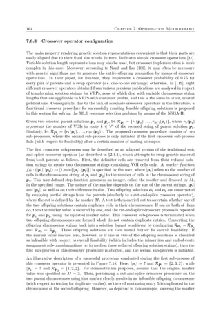 164 Chapter 7. Optimisation Methodology
7.6.3 Crossover operator conﬁguration
The main property rendering genetic solution representations convenient is that their parts are
easily aligned due to their ﬁxed size which, in turn, facilitates simple crossover operations [81].
Variable solution length representations may also be used, but crossover implementation is more
complex in this case. Moreover, according to Nazif and Lee [106], it may often be necessary
with genetic algorithms not to generate the entire oﬀspring population by means of crossover
operations. In their paper, for instance, they implement a crossover probability of 0.75 for
every pair of parents and a swap operator (i.e. one-to-one exchange) otherwise. In [119], eight
diﬀerent crossover operators obtained from various previous publications are analysed in respect
of transforming solution strings for VRPs, none of which deal with variable chromosome string
lengths that are applicable to VRPs with customer proﬁts, and this is the same in other, related
publications. Consequently, due to the lack of adequate crossover operators in the literature, a
functional crossover procedure for successfully creating feasible oﬀspring solutions is proposed
in this section for solving the MLE response selection problem by means of the NSGA-II.
Given two selected parent solutions p1 and p2, let Rp1
= {r1(p1), . . . , r|Vr|(p1)}, where rk(p1)
represents the number of VOIs in route k ∈ Vr of the reduced string of parent solution p1.
Similarly, let Rp2
= {r1(p2), . . . , r|Vr|(p2)}. The proposed crossover procedure consists of two
sub-processes, where the second sub-process is only initiated if the ﬁrst crossover sub-process
fails (with respect to feasibility) after a certain number of mating attempts.
The ﬁrst crossover sub-process may be described as an adapted version of the traditional cut-
and-splice crossover operator (as described in §2.4.4), which attempts to swap genetic material
from both parents as follows. First, the delimiter cells are removed from their reduced solu-
tion strings to create two chromosome strings containing VOI cells only. A marker function
fM : (|p1|, |p2|) → [1, min{|p1|, |p2|}] is speciﬁed by the user, where |p1| refers to the number of
cells in the chromosome string of p1 and |p2| to the number of cells in the chromosome string of
p2. This user-deﬁned step-function generates an integer, called the marker and denoted by M,
in the speciﬁed range. The nature of the marker depends on the size of the parent strings, |p1|
and |p2|, as well as on their diﬀerence in size. Two oﬀspring solutions o1 and o2 are constructed
by swapping partial strings from the parents (similarly to a cut-and-splice crossover operator),
where the cut is deﬁned by the marker M. A test is then carried out to ascertain whether any of
the two oﬀspring solutions contain duplicate cells in their chromosomes. If one or both of them
do, then the marker value is reduced by one, and the cut-and-splice crossover process is repeated
for p1 and p2, using the updated marker value. This crossover sub-process is terminated when
two oﬀspring chromosomes are formed which do not contain duplicate entries. Converting the
oﬀspring chromosome strings back into a solution format is achieved by conﬁguring Ro1 = Rp2
and Ro2 = Rp1
. These oﬀspring solutions are then tested further for overall feasibility. If
the marker value reaches zero, however, or if one or two of the oﬀspring solutions is classiﬁed
as infeasible with respect to overall feasibility (which includes the reinsertion and end-of-route
assignment sub-transformations performed on these reduced oﬀspring solution strings), then the
ﬁrst sub-process of this crossover procedure is aborted, and the second sub-process is initiated.
An illustrative description of a successful procedure conducted during the ﬁrst sub-process of
this crossover operator is presented in Figure 7.18. Here, |p1| = 7 and Rp1
= {2, 3, 2}, while
|p2| = 5 and Rp2
= {1, 2, 2}. For demonstration purposes, assume that the original marker
value was speciﬁed as M = 3. Then, performing a cut-and-splice crossover procedure on the
two parent chromosomes using this marker clearly results in an infeasible oﬀspring chromosome
(with respect to testing for duplicate entries), as the cell containing entry 5 is duplicated in the
chromosome of the second oﬀspring. However, as depicted in this example, lowering the marker
 