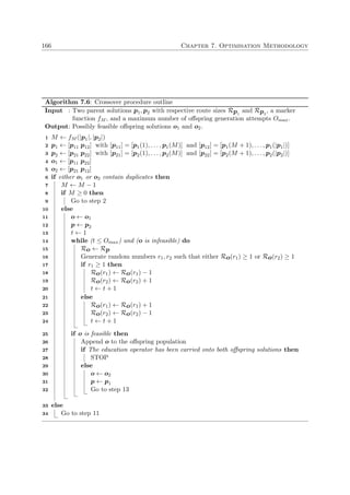 166 Chapter 7. Optimisation Methodology
Algorithm 7.6: Crossover procedure outline
Input : Two parent solutions p1, p2 with respective route sizes Rp1
and Rp2
, a marker
function fM , and a maximum number of oﬀspring generation attempts Omax.
Output: Possibly feasible oﬀspring solutions o1 and o2.
M ← fM (|p1|, |p2|)1
p1 ← [p11 p12] with [p11] = [p1(1), . . . , p1(M)] and [p12] = [p1(M + 1), . . . , p1(|p1|)]2
p2 ← [p21 p22] with [p21] = [p2(1), . . . , p2(M)] and [p22] = [p2(M + 1), . . . , p2(|p2|)]3
o1 ← [p11 p22]4
o2 ← [p21 p12]5
if either o1 or o2 contain duplicates then6
M ← M − 17
if M ≥ 0 then8
Go to step 29
else10
o ← o111
p ← p212
t ← 113
while (t ≤ Omax) and (o is infeasible) do14
Ro ← Rp15
Generate random numbers r1, r2 such that either Ro(r1) ≥ 1 or Ro(r2) ≥ 116
if r1 ≥ 1 then17
Ro(r1) ← Ro(r1) − 118
Ro(r2) ← Ro(r2) + 119
t ← t + 120
else21
Ro(r1) ← Ro(r1) + 122
Ro(r2) ← Ro(r2) − 123
t ← t + 124
if o is feasible then25
Append o to the oﬀspring population26
if The education operator has been carried onto both oﬀspring solutions then27
STOP28
else29
o ← o230
p ← p131
Go to step 1332
else33
Go to step 1134
 
