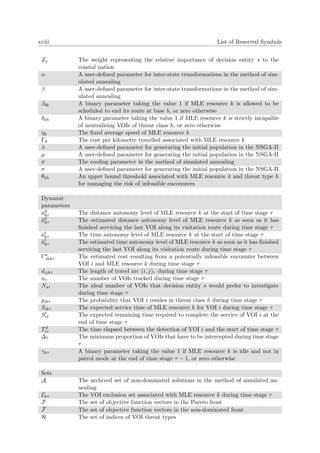 xviii List of Reserved Symbols
Zs The weight representing the relative importance of decision entity s to the
coastal nation
α A user-deﬁned parameter for inter-state transformations in the method of sim-
ulated annealing
β A user-deﬁned parameter for inter-state transformations in the method of sim-
ulated annealing
βbk A binary parameter taking the value 1 if MLE resource k is allowed to be
scheduled to end its route at base b, or zero otherwise
δkh A binary parameter taking the value 1 if MLE resource k is strictly incapable
of neutralising VOIs of threat class h, or zero otherwise
ηk The ﬁxed average speed of MLE resource k
Γk The cost per kilometre travelled associated with MLE resource k
λ A user-deﬁned parameter for generating the initial population in the NSGA-II
µ A user-deﬁned parameter for generating the initial population in the NSGA-II
π The cooling parameter in the method of simulated annealing
σ A user-deﬁned parameter for generating the initial population in the NSGA-II
θkh An upper bound threshold associated with MLE resource k and threat type h
for managing the risk of infeasible encounters
Dynamic
parameters
ad
kτ The distance autonomy level of MLE resource k at the start of time stage τ
˜ad
kτ The estimated distance autonomy level of MLE resource k as soon as it has
ﬁnished servicing the last VOI along its visitation route during time stage τ
at
kτ The time autonomy level of MLE resource k at the start of time stage τ
˜at
kτ The estimated time autonomy level of MLE resource k as soon as it has ﬁnished
servicing the last VOI along its visitation route during time stage τ
Ce
ikhτ The estimated cost resulting from a potentially infeasible encounter between
VOI i and MLE resource k during time stage τ
dijkτ The length of travel arc (i, j)τ during time stage τ
nτ The number of VOIs tracked during time stage τ
Nsτ The ideal number of VOIs that decision entity s would prefer to investigate
during time stage τ
pihτ The probability that VOI i resides in threat class h during time stage τ
Sikτ The expected service time of MLE resource k for VOI i during time stage τ
Siτ The expected remaining time required to complete the service of VOI i at the
end of time stage τ
Td
iτ The time elapsed between the detection of VOI i and the start of time stage τ
∆τ The minimum proportion of VOIs that have to be intercepted during time stage
τ
γkτ A binary parameter taking the value 1 if MLE resource k is idle and not in
patrol mode at the end of time stage τ − 1, or zero otherwise
Sets
A The archived set of non-dominated solutions in the method of simulated an-
nealing
Ekτ The VOI exclusion set associated with MLE resource k during time stage τ
F The set of objective function vectors in the Pareto front
˜F The set of objective function vectors in the non-dominated front
H The set of indices of VOI threat types
 