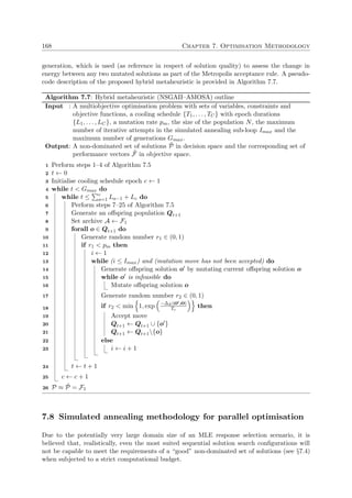 168 Chapter 7. Optimisation Methodology
generation, which is used (as reference in respect of solution quality) to assess the change in
energy between any two mutated solutions as part of the Metropolis acceptance rule. A pseudo-
code description of the proposed hybrid metaheuristic is provided in Algorithm 7.7.
Algorithm 7.7: Hybrid metaheuristic (NSGAII–AMOSA) outline
Input : A multiobjective optimisation problem with sets of variables, constraints and
objective functions, a cooling schedule {T1, . . . , TC} with epoch durations
{L1, . . . , LC}, a mutation rate pm, the size of the population N, the maximum
number of iterative attempts in the simulated annealing sub-loop Imax and the
maximum number of generations Gmax.
Output: A non-dominated set of solutions ˜P in decision space and the corresponding set of
performance vectors ˜F in objective space.
Perform steps 1–4 of Algorithm 7.51
t ← 02
Initialise cooling schedule epoch c ← 13
while t < Gmax do4
while t ≤ c
a=1 La−1 + Lc do5
Perform steps 7–25 of Algorithm 7.56
Generate an oﬀspring population Qt+17
Set archive A ← F18
forall o ∈ Qt+1 do9
Generate random number r1 ∈ (0, 1)10
if r1 < pm then11
i ← 112
while (i ≤ Imax) and (mutation move has not been accepted) do13
Generate oﬀspring solution o by mutating current oﬀspring solution o14
while o is infeasible do15
Mutate oﬀspring solution o16
Generate random number r2 ∈ (0, 1)17
if r2 < min 1, exp −∆E(o ,o)
Tc
then18
Accept move19
Qt+1 ← Qt+1 ∪ {o }20
Qt+1 ← Qt+1{o}21
else22
i ← i + 123
t ← t + 124
c ← c + 125
P ≈ ˜P = F126
7.8 Simulated annealing methodology for parallel optimisation
Due to the potentially very large domain size of an MLE response selection scenario, it is
believed that, realistically, even the most suited sequential solution search conﬁgurations will
not be capable to meet the requirements of a “good” non-dominated set of solutions (see §7.4)
when subjected to a strict computational budget.
 