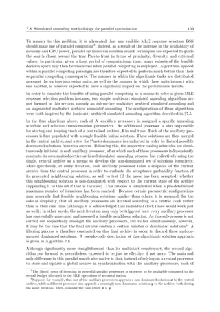 7.8. Simulated annealing methodology for parallel optimisation 169
To remedy to this problem, it is advocated that any real-life MLE response selection DSS
should make use of parallel computing5. Indeed, as a result of the increase in the availability of
memory and CPU power, parallel optimisation solution search techniques are expected to guide
the search closer toward the true Pareto front in terms of proximity, diversity, and extremal
values. In particular, given a ﬁxed period of computational time, larger subsets of the feasible
decision space may then be uncovered when parallel computing is employed. Algorithms applied
within a parallel computing paradigm are therefore expected to perform much better than their
sequential computing counterparts. The manner in which the algorithmic tasks are distributed
amongst the various processing units, as well as the manner in which these units interact with
one another, is however expected to have a signiﬁcant impact on the performance results.
In order to simulate the beneﬁts of using parallel computing as a means to solve a given MLE
response selection problem instance, two simple multistart simulated annealing algorithms are
put forward in this section, namely an interactive multistart archived simulated annealing and
an augmented multistart archived simulated annealing. The conﬁgurations of these algorithms
were both inspired by the (unistart) archived simulated annealing algorithm described in §7.5.
In the ﬁrst algorithm above, each of N ancillary processors is assigned a speciﬁc annealing
schedule and solution transformation parameters. An additional processor is also responsible
for storing and keeping track of a centralised archive A in real time. Each of the ancillary pro-
cessors is ﬁrst populated with a single feasible initial solution. These solutions are then merged
in the central archive, and a test for Pareto dominance is conducted in order to discard possibly
dominated solutions from this archive. Following this, the respective cooling schedules are simul-
taneously initiated in each ancillary processor, after which each of these processors independently
conducts its own multiobjective archived simulated annealing process, but collectively using the
single, central archive as a means to develop the non-dominated set of solutions iteratively.
More speciﬁcally, at every iteration, each ancillary processor takes a snapshot of the current
archive from the central processor in order to evaluate the acceptance probability function of
its generated neighbouring solution, as well to test (if the move has been accepted) whether
this neighbouring solution is non-dominated with respect to the current state of the archive
(appending it to this set if that is the case). This process is terminated when a pre-determined
maximum number of iterations has been reached. Because certain parametric conﬁgurations
may generally ﬁnd feasible neighbouring solutions quicker than others, it is assumed, for the
sake of simplicity, that all ancillary processors are iterated according to a central clock rather
than in their own time (although it is acknowledged that individual clock times would work just
as well). In other words, the next iteration may only be triggered once every ancillary processor
has successfully generated and assessed a feasible neighbour solution. As this sub-process is not
carried out sequentially amongst the ancillary processors, but rather simultaneously, however,
it may be the case that the ﬁnal archive contain a certain number of dominated solutions6. A
ﬁltering process is therefore conducted on this ﬁnal archive in order to discard these undocu-
mented dominated solutions. A pseudo-code description of this algorithmic solution approach
is given in Algorithm 7.8.
Although signiﬁcantly more straightforward than its multistart counterpart, the second algo-
rithm put forward is, nevertheless, expected to be just as eﬀective, if not more. The main and
only diﬀerence in this parallel search alternative is that, instead of relying on a central processor
to store and update a global archive in synchronisation with the ancillary processors, each of
5
The (ﬁxed) costs of investing in powerful parallel processors is expected to be negligible compared to the
overall budget allocated to the MLE operations of a coastal nation.
6
Suppose, for example, that one of the ancillary processors appends a non-dominated solution x to the central
archive, while a diﬀerent processor also appends a seemingly non-dominated solution y to the archive, both during
the same iteration. Then, consider the case where x y.
 