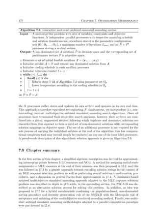 170 Chapter 7. Optimisation Methodology
Algorithm 7.8: Interactive multistart archived simulated annealing outline
Input : A multiobjective problem with sets of variables, constraints and objective
functions, N independent parallel processors with respective annealing schedule
and solution transformation procedures stored in the parametric conﬁguration
sets (Ω1, Ω2 . . . , ΩN ), a maximum number of iterations Imax, and an N + 1th
processor storing a central archive.
Output: A non-dominated set of solutions ˜P in decision space and the corresponding set of
performance vectors ˜F in objective space.
Generate a set of initial feasible solutions X = {x1, . . . , xN }1
Initialise archive A = X and remove any dominated solution from A2
Initialise cooling schedule in each ancillary processor3
Initialise iterations counter t ← 14
while t ≤ Imax do5
forall p ∈ N do6
Reform steps 7–23 of Algorithm 7.2 using parameter set Ωp7
Lower temperature according to the cooling schedule in Ωp8
t ← t + 19
P ≈ ˜P = A10
the N processors rather stores and updates its own archive and operates in its own real time.
This approach is therefore equivalent to conducting N simultaneous, yet independent (i.e. non-
interacting) unistart multiobjective archived simulated annealing search algorithms. Once all
processors have terminated their respective search processes, however, their archives are com-
bined into a global, augmented archive, following which duplicate and dominated solutions are
discarded from this superset to form a valid set of non-dominated solutions with corresponding
solution mappings in objective space. The use of an additional processor is not required for the
sole process of merging the individual archives at the end of the algorithm; this low computa-
tional complexity task may instead simply be conducted on any one of the (now idle) processors.
A pseudo-code description of this algorithmic solution approach is given in Algorithm 7.9.
7.9 Chapter summary
In the ﬁrst section of this chapter, a simpliﬁed algebraic description was derived for approximat-
ing interception points between MLE resources and VOIs. A method for assigning end-of-route
assignments to MLE resources at the end of their missions was then proposed in §7.2, and this
was followed in §7.3 by a generic approach towards encoding solution strings in the context of
an MLE response selection problem as well as performing overall solution transformation pro-
cedures, and a discussion on general Pareto front approximation in §7.4. A dominance-based
archived multiobjective simulated annealing approach adapted to the MLE response selection
problem was described in depth in §7.5 while, in the succeeding section, the NSGA-II was de-
scribed as an alternative solution process for solving this problem. In addition, an idea was
proposed in §7.7 for a hybrid metaheuristic combining the population-based, non-dominated
sorting procedure and diversity preservation rule of the NSGA-II with the Metropolis rule of
acceptance and archiving of the multiobjective simulated annealing method. Finally, two multi-
start archived simulated annealing methodologies adapted to a parallel computation paradigm
were put forward in §7.8.
 