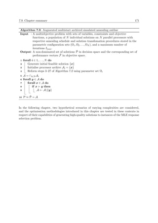 7.9. Chapter summary 171
Algorithm 7.9: Augmented multistart archived simulated annealing outline
Input : A multiobjective problem with sets of variables, constraints and objective
functions, a population of N individual solutions on N parallel processors with
respective annealing schedule and solution transfomation procedures stored in the
parametric conﬁguration sets (Ω1, Ω2 . . . , ΩN ), and a maximum number of
iterations Imax.
Output: A non-dominated set of solutions ˜P in decision space and the corresponding set of
performance vectors ˜F in objective space.
forall i ∈ 1, . . . , N do1
Generate initial feasible solution {x}2
Initialise processor archive Ai = {x}3
Reform steps 3–27 of Algorithm 7.2 using parameter set Ωi4
A = ∩i∈N Ai5
forall y ∈ A do6
forall x ∈ A do7
if x y then8
A ← A{y}9
P ≈ ˜P = A10
In the following chapter, two hypothetical scenarios of varying complexities are considered,
and the optimisation methodologies introduced in this chapter are tested in these contexts in
respect of their capabilities of generating high-quality solutions to instances of the MLE response
selection problem.
 