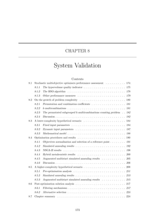 CHAPTER 8
System Validation
Contents
8.1 Stochastic multiobjective optimisers performance assessment . . . . . . . . . . 174
8.1.1 The hypervolume quality indicator . . . . . . . . . . . . . . . . . . . . . 175
8.1.2 The HSO algorithm . . . . . . . . . . . . . . . . . . . . . . . . . . . . . 178
8.1.3 Other performance measures . . . . . . . . . . . . . . . . . . . . . . . . 179
8.2 On the growth of problem complexity . . . . . . . . . . . . . . . . . . . . . . . 180
8.2.1 Permutation and combination coeﬃcients . . . . . . . . . . . . . . . . . 181
8.2.2 k-multicombinations . . . . . . . . . . . . . . . . . . . . . . . . . . . . . 181
8.2.3 The permutated subgrouped k-multicombinations counting problem . . 182
8.2.4 Discussion . . . . . . . . . . . . . . . . . . . . . . . . . . . . . . . . . . . 182
8.3 A lower-complexity hypothetical scenario . . . . . . . . . . . . . . . . . . . . . 184
8.3.1 Fixed input parameters . . . . . . . . . . . . . . . . . . . . . . . . . . . 184
8.3.2 Dynamic input parameters . . . . . . . . . . . . . . . . . . . . . . . . . 187
8.3.3 Mathematical model . . . . . . . . . . . . . . . . . . . . . . . . . . . . . 188
8.4 Optimisation procedures and results . . . . . . . . . . . . . . . . . . . . . . . . 190
8.4.1 Objectives normalisation and selection of a reference point . . . . . . . . 191
8.4.2 Simulated annealing results . . . . . . . . . . . . . . . . . . . . . . . . . 192
8.4.3 NSGA-II results . . . . . . . . . . . . . . . . . . . . . . . . . . . . . . . 198
8.4.4 Hybrid metaheuristic results . . . . . . . . . . . . . . . . . . . . . . . . 200
8.4.5 Augmented multistart simulated annealing results . . . . . . . . . . . . 205
8.4.6 Discussion . . . . . . . . . . . . . . . . . . . . . . . . . . . . . . . . . . . 206
8.5 A higher-complexity hypothetical scenario . . . . . . . . . . . . . . . . . . . . . 209
8.5.1 Pre-optimisation analysis . . . . . . . . . . . . . . . . . . . . . . . . . . 211
8.5.2 Simulated annealing results . . . . . . . . . . . . . . . . . . . . . . . . . 213
8.5.3 Augmented multistart simulated annealing results . . . . . . . . . . . . 215
8.6 Post-optimisation solution analysis . . . . . . . . . . . . . . . . . . . . . . . . . 217
8.6.1 Filtering mechanisms . . . . . . . . . . . . . . . . . . . . . . . . . . . . . 217
8.6.2 Alternative selection . . . . . . . . . . . . . . . . . . . . . . . . . . . . . 224
8.7 Chapter summary . . . . . . . . . . . . . . . . . . . . . . . . . . . . . . . . . . 224
173
 