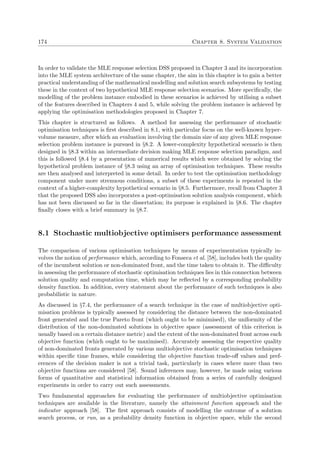 174 Chapter 8. System Validation
In order to validate the MLE response selection DSS proposed in Chapter 3 and its incorporation
into the MLE system architecture of the same chapter, the aim in this chapter is to gain a better
practical understanding of the mathematical modelling and solution search subsystems by testing
these in the context of two hypothetical MLE response selection scenarios. More speciﬁcally, the
modelling of the problem instance embodied in these scenarios is achieved by utilising a subset
of the features described in Chapters 4 and 5, while solving the problem instance is achieved by
applying the optimisation methodologies proposed in Chapter 7.
This chapter is structured as follows. A method for assessing the performance of stochastic
optimisation techniques is ﬁrst described in 8.1, with particular focus on the well-known hyper-
volume measure, after which an evaluation involving the domain size of any given MLE response
selection problem instance is pursued in §8.2. A lower-complexity hypothetical scenario is then
designed in §8.3 within an intermediate decision making MLE response selection paradigm, and
this is followed §8.4 by a presentation of numerical results which were obtained by solving the
hypothetical problem instance of §8.3 using an array of optimisation techniques. These results
are then analysed and interpreted in some detail. In order to test the optimisation methodology
component under more strenuous conditions, a subset of these experiments is repeated in the
context of a higher-complexity hypothetical scenario in §8.5. Furthermore, recall from Chapter 3
that the proposed DSS also incorporates a post-optimisation solution analysis component, which
has not been discussed so far in the dissertation; its purpose is explained in §8.6. The chapter
ﬁnally closes with a brief summary in §8.7.
8.1 Stochastic multiobjective optimisers performance assessment
The comparison of various optimisation techniques by means of experimentation typically in-
volves the notion of performance which, according to Fonseca et al. [58], includes both the quality
of the incumbent solution or non-dominated front, and the time taken to obtain it. The diﬃculty
in assessing the performance of stochastic optimisation techniques lies in this connection between
solution quality and computation time, which may be reﬂected by a corresponding probability
density function. In addition, every statement about the performance of such techniques is also
probabilistic in nature.
As discussed in §7.4, the performance of a search technique in the case of multiobjective opti-
misation problems is typically assessed by considering the distance between the non-dominated
front generated and the true Pareto front (which ought to be minimised), the uniformity of the
distribution of the non-dominated solutions in objective space (assessment of this criterion is
usually based on a certain distance metric) and the extent of the non-dominated front across each
objective function (which ought to be maximised). Accurately assessing the respective quality
of non-dominated fronts generated by various multiobjective stochastic optimisation techniques
within speciﬁc time frames, while considering the objective function trade-oﬀ values and pref-
erences of the decision maker is not a trivial task, particularly in cases where more than two
objective functions are considered [58]. Sound inferences may, however, be made using various
forms of quantitative and statistical information obtained from a series of carefully designed
experiments in order to carry out such assessments.
Two fundamental approaches for evaluating the performance of multiobjective optimisation
techniques are available in the literature, namely the attainment function approach and the
indicator approach [58]. The ﬁrst approach consists of modelling the outcome of a solution
search process, or run, as a probability density function in objective space, while the second
 