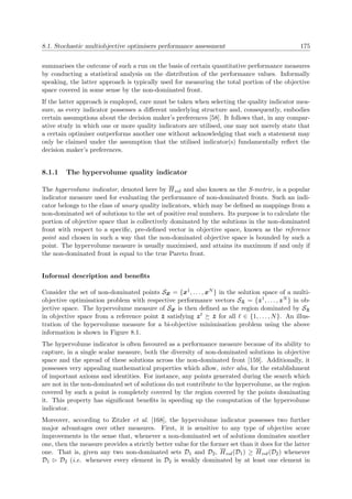 8.1. Stochastic multiobjective optimisers performance assessment 175
summarises the outcome of such a run on the basis of certain quantitative performance measures
by conducting a statistical analysis on the distribution of the performance values. Informally
speaking, the latter approach is typically used for measuring the total portion of the objective
space covered in some sense by the non-dominated front.
If the latter approach is employed, care must be taken when selecting the quality indicator mea-
sure, as every indicator possesses a diﬀerent underlying structure and, consequently, embodies
certain assumptions about the decision maker’s preferences [58]. It follows that, in any compar-
ative study in which one or more quality indicators are utilised, one may not merely state that
a certain optimiser outperforms another one without acknowledging that such a statement may
only be claimed under the assumption that the utilised indicator(s) fundamentally reﬂect the
decision maker’s preferences.
8.1.1 The hypervolume quality indicator
The hypervolume indicator, denoted here by Hvol and also known as the S-metric, is a popular
indicator measure used for evaluating the performance of non-dominated fronts. Such an indi-
cator belongs to the class of unary quality indicators, which may be deﬁned as mappings from a
non-dominated set of solutions to the set of positive real numbers. Its purpose is to calculate the
portion of objective space that is collectively dominated by the solutions in the non-dominated
front with respect to a speciﬁc, pre-deﬁned vector in objective space, known as the reference
point and chosen in such a way that the non-dominated objective space is bounded by such a
point. The hypervolume measure is usually maximised, and attains its maximum if and only if
the non-dominated front is equal to the true Pareto front.
Informal description and beneﬁts
Consider the set of non-dominated points Sx = {x1, . . . , xN } in the solution space of a multi-
objective optimisation problem with respective performance vectors Sz = {z1, . . . , zN } in ob-
jective space. The hypervolume measure of Sx is then deﬁned as the region dominated by Sz
in objective space from a reference point ¯z satisfying z ¯z for all ∈ {1, . . . , N}. An illus-
tration of the hypervolume measure for a bi-objective minimisation problem using the above
information is shown in Figure 8.1.
The hypervolume indicator is often favoured as a performance measure because of its ability to
capture, in a single scalar measure, both the diversity of non-dominated solutions in objective
space and the spread of these solutions across the non-dominated front [159]. Additionally, it
possesses very appealing mathematical properties which allow, inter alia, for the establishment
of important axioms and identities. For instance, any points generated during the search which
are not in the non-dominated set of solutions do not contribute to the hypervolume, as the region
covered by such a point is completely covered by the region covered by the points dominating
it. This property has signiﬁcant beneﬁts in speeding up the computation of the hypervolume
indicator.
Moreover, according to Zitzler et al. [168], the hypervolume indicator possesses two further
major advantages over other measures. First, it is sensitive to any type of objective score
improvements in the sense that, whenever a non-dominated set of solutions dominates another
one, then the measure provides a strictly better value for the former set than it does for the latter
one. That is, given any two non-dominated sets D1 and D2, Hvol(D1) ≥ Hvol(D2) whenever
D1 D2 (i.e. whenever every element in D2 is weakly dominated by at least one element in
 