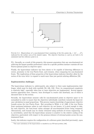 176 Chapter 8. System Validation
f1
f2
z1
z2
z3
z4
z5
¯z
Figure 8.1: Hypervolume of a non-dominated front consisting of the ﬁve points Sz = {z1
, . . . , z5
},
indicated by the surface area of the shaded region. The objective functions f1 and f2 are both to be
minimised and the reference point is ¯z.
D1). Secondly, as a result of this property, this measure guarantees that any non-dominated set
achieving the largest possible performance value for a speciﬁc problem instance contains all true
Pareto-optimal points in objective space.
Finally, the hypervolume indicator has been shown to be capable of detecting diﬀerences in
extent, proximity to the true Pareto front, and evenness, when comparing two non-dominated
fronts. The implications of these properties of the hypervolume indicator therefore allow for the
notion of the term better to expand to much more than just partial ordering aﬃliations [58].
Implementation challenges
The hypervolume indicator is, unfortunately, also subject to three main implementation chal-
lenges, which must be dealt with carefully [58, 126, 143]. First, its computational complexity
is relatively high1, especially when four or more objectives are implemented. Several approx-
imation approaches have, however, been developed to resolve this drawback, one of which is
discussed later in this section.
Secondly, the hypervolume measure calls for non-dominated points in objective space to be
normalised in order to ensure that the objectives individually contribute towards the hypervol-
ume calculation in equal proportions. This process requires knowledge of approximate objective
bounds across the true Pareto Front. But according to While et al. [160], if the true Pareto
front maximum/minimum values in each objective are not known, it is good enough to take,
for each objective, the best/worst values amongst all non-dominated fronts being compared.
Alternatively, such bounds may be closely estimated using methods of reverse engineering. It
is, nevertheless, noted that the hypervolume measure is sensitive to the relative scaling of the
objectives, particularly with respect to the presence/absence of extremal points across the non-
dominated front.
Lastly, this indicator requires the conﬁguration of a reference point (described previously), upon
1
The exact calculation of the hypervolume is classiﬁed as an NP-hard problem [160].
 