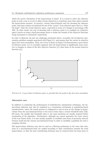 8.1. Stochastic multiobjective optimisers performance assessment 177
which the metric calculation of the hypervolume is based. It is crucial to select the reference
point in such a way so as not to allow certain objectives to contribute more than others towards
the hypervolume measure. In practice, various rules-of-thumb exist for choosing the reference
point, and many authors recommend the use of the “corner” of an objective space that is a “little
bit larger” than the actual objective space, expressed in terms of a change in percentage [126,
160]. In other words, one way of choosing such a reference point is to conﬁgure its (objective
space) entries as being a ﬁxed percentage above or below the bounds of the objective functions
being maximised or minimised, respectively.
In order to illustrate the last two challenges mentioned above, reconsider the bi-objective opti-
misation problem example associated with Figure 8.1, and assume that the entries in objective
space have been normalised. Then, the vector ˜z shown in Figure 8.2 demonstrates a poor choice
of reference point, as it is (visually) apparent that the hypervolume is signiﬁcantly more sensi-
tive to changes in values of the ﬁrst objective function (f1) than those of the second objective
function (f2).
f1
f2
z1
z2
z3
z4
z5
˜z
Figure 8.2: A poor choice of reference point, ˜z, provided that the points in Sz have been normalised.
Alternative uses
In addition to evaluating the performances of multiobective optimisation techniques, the hy-
pervolume indicator may also be employed as a termination mechanism in population-based
metaheuristics, where the search process is conﬁgured to end as soon as the change in hyper-
volume from the non-dominated front to the next is lower than a certain threshold value [142].
Of course, the smaller this threshold value is, the more iterations are usually required before
termination of the algorithm. Furthermore, although one cannot guarantee the exact nature
of the true Pareto front, it is also usually possible to establish some form of proximity interval
between itself and the current non-dominated front in order to establish a guideline for such a
stopping criterion.
The hypervolume indicator may also be used as a ﬁltering mechanism in the sense that solu-
tions in a non-dominated front are ranked according to their contribution towards the total
hypervolume, so that the least contributing solutions may be removed from the front prior to
 