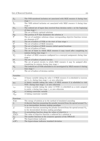 List of Reserved Symbols xix
Ikτ The VOI unordered inclusion set associated with MLE resource k during time
stage τ
Ikτ The VOI ordered inclusion set associated with MLE resource k during time
stage τ
Osτ The ordered set of input data received from decision entity s at the beginning
of time stage τ
P The set of Pareto optimal solutions
Px The portion of P that dominates the solution x
˜P The set of candidate solutions whose corresponding objective function vectors
are elements of ˜F
Ve
τ The set of indices of VOIs at the start of time stage τ
Vr The set of indices of MLE resources
Vr
0τ
The set of indices of MLE resource initial spatial locations
Vb The set of indices of bases
Vb
kτ The set of bases to which MLE resource k may travel after completing its
mission during time stage τ
Vr
cτ A subset of MLE resources conﬁgured in a convoyed assignment during time
stage τ
Vp The set of indices of patrol circuits
Vp
kτ The set of patrol circuits to which MLE resource k may be assigned after
completing its mission during time stage τ
Ve
kτ The ordered set of VOIs scheduled to be investigated by MLE resource k during
time stage τ
Z The set of indices of decision entities
Variables
xijkτ A binary variable taking the value 1 if MLE resource k is scheduled to traverse
arc (i, j)τ during time stage τ, or zero otherwise
yikτ A binary variable taking the value 1 if MLE resource k is scheduled to visit
VOI i during time stage τ, or zero otherwise
zisτ A binary variable taking the value 1 if VOI i is scheduled on a route assigned
to entity s during time stage τ, or zero otherwise
wd
kρτ A linking constraint variable
wt
kρτ A linking constraint variable
Functions
E(x) The energy of solution x in the method of simulated annealing
fc A discrete function measuring the penalty incurred from the spread around Nsτ
in an intermediate decision making paradigm
f+
c A discrete function measuring the penalty incurred from the spread around Nsτ
in the decentralised decision making paradigm
fo
norm A normalising function along the values of objective o
f(x)|o The value of objective function o achieved by a solution x
fM The marker function in the crossover operator of the NSGA-II
Hi The hypervolume indicator
s(Hi) The hypervolume indicator standard deviation
 