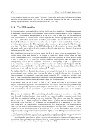 178 Chapter 8. System Validation
being presented to the decision maker. Moreover, integrating a diversity indicator of solutions
spanning the non-dominated front into the hypervolume measure may be used as a means of
ﬁnding highly-diversiﬁed non-dominated solution sets [143, 154].
8.1.2 The HSO algorithm
In this dissertation, the so-called Hypervolume by Slicing Objectives (HSO) algorithm was chosen
as a means of comparing the performances of non-dominated fronts generated during experimen-
tal runs. This algorithm was proposed by While et al. [160] in 2006, and has mathematically
been demonstrated to be the fastest known algorithm for computing hypervolume exactly at
the time. Unlike other hypervolume indicators, such as the Lebesgue measure, in which non-
dominated solutions are considered one at a time in respect of their contribution toward hy-
pervolume performance, the HSO algorithm rather operates by processing the objectives one
at a time. The basic working of the HSO algorithm is brieﬂy described in this section. The
interested reader is referred to the above-mentioned publication for a more thorough description
and analysis of this algorithm.
The algorithm is initiated by sorting a single list S of N values in the non-dominated front,
ranking these values with respect to the ﬁrst of M objectives. These ranked values are used
to cut cross-sectional slices through the objective space by expanding S into a set containing
N lists of points in M − 1 objectives and each of these lists is paired with the depth of the
corresponding slice in the ﬁrst objective2. Each slice is consequently an (N − 1)-hypervolume
in the remaining objectives at this stage, where the top slice contains only the point with the
highest/lowest value in the ﬁrst objective, the second slice contains the ﬁrst two highest/lowest
points, and so on, while the last slice contains all N points.
As explained in §8.1.1, dominated solutions do not contribute towards the hypervolume of a
non-dominated front. And so, after reducing the points in each slice by one objective, some of
these points may be dominated with respect to the remaining M − 1 objectives. It follows that
none of these dominated points will contribute any volume towards that slice and, consequently,
newly dominated points uncovered within each slice are removed from it.
In the second step, the list of points in each of the N slices are sorted by ranking them with
respect to the second objective3, and these values are, once again, used to cut (sub)slices through
the objective space by expanding each original slice into sets in M − 2 objectives, so that
each point in these sets are paired with the product of their respective depths in the ﬁrst two
objectives.
This process is continued. After each slicing action, the number of objectives is reduced by
one, the newly dominated points within each slice are removed, and the remaining point within
each slice are resorted according to the next objective. The process ends once the expansion
has occurred M − 1 times, resulting in a large number of slices, each containing one (non-
dominated) point along the Mth objective (i.e. the one-objective hypervolume of that slice),
each paired with the product of its depths in the ﬁrst M − 1 objectives. The depths of these
objectives are thus accumulated multiplicatively throughout the algorithm. It follows that the
original list of non-dominated points in M objectives is, in the end, reduced to a large number of
singleton points, each paired with the cumulative depths of their M respective objective scores.
2
The bounds provided on the one side by the corresponding estimated extremal value and, on the other side,
by the corresponding reference point entry, need to be available in order to compute these depths.
3
The computational performance of the HSO algorithm may vary signiﬁcantly based on the order in which it
processes the objectives in a given non-dominated front; as a result, certain studies attempt to identify a good
order for processing the objectives along such a given front (e.g. see [159]).
 