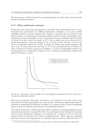 8.1. Stochastic multiobjective optimisers performance assessment 179
The hypervolume is ﬁnally calculated by summing together the paired values associated with
all these uni-dimensional slices.
8.1.3 Other performance measures
Perhaps the most natural way of comparing any two Pareto front approximation sets (i.e. non-
dominated sets), generated by two diﬀerent optimisation techniques, is to use the so-called
underlying preference structure approach [58]. Similar to comparing any two solutions in the
objective space of a multiobjective optimisation problem using the notion of dominance, three
elementary outcomes are possible in such a comparison of two non-dominated sets D1 and D2:
(1) either D1 is better than D2 (denoted by D1 D2), in which case every solution in D2 is
weakly dominated by at least one solution in D1; or (2) D2 is better than D1; or (3) D1 and
D2 are incomparable (denoted by D1||D2), in which case neither front weakly dominates the
other. It is, of course, always the case that P ˜P for any non-dominated set of solutions ˜P,
where P denotes the Pareto optimal set of solutions. A case of incomparability between two
non-dominated sets is illustrated in Figure 8.3 for a bi-objective minimisation problem with
objective functions f1 and f2.
f1
f2
Mapped elements of D1
Mapped elements of D2
Figure 8.3: Illustration of the mappings of two incomparable non-dominated sets D1 and D2 for a
bi-objective minimisation problem.
The types of statements listed above are, however, not conclusive in the sense of how much
better one Pareto front approximation set is than another. The decision maker should rather be
interested in quantifying their diﬀerence in quality on a continuous scale as well as investigating
aspects such as the robustness and diversity of non-dominated solutions.
The method of dominance ranking may nevertheless be employed in assessing performance levels
using this basic preference structure [58]. Here, the non-dominated sets obtained from multiple
runs of several optimisation techniques4 are combined into a collection set C, so that each
element in this set represents one of these non-dominated sets. Then, using the underlying
preference structure for comparing sets in a partially ordered manner (as discussed above), it
4
Or from the same optimisation techniques, but using various combinations of parametric conﬁgurations.
 