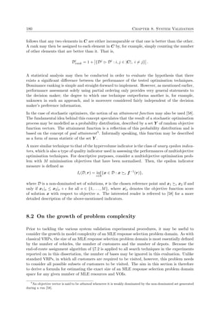 180 Chapter 8. System Validation
follows that any two elements in C are either incomparable or that one is better than the other.
A rank may then be assigned to each element in C by, for example, simply counting the number
of other elements that are better than it. That is,
Di
rank = 1 + {Dj
Di
: i, j ∈ |C|, i = j} .
A statistical analysis may then be conducted in order to evaluate the hypothesis that there
exists a signiﬁcant diﬀerence between the performance of the tested optimisation techniques.
Dominance ranking is simple and straight-forward to implement. However, as mentioned earlier,
performance assessment solely using partial ordering only provides very general statements to
the decision maker; the degree to which one technique outperforms another is, for example,
unknown in such an approach, and is moreover considered fairly independent of the decision
maker’s preference information.
In the case of stochastic optimisers, the notion of an attainment function may also be used [58].
The fundamental idea behind this concept speculates that the result of a stochastic optimisation
process may be modelled as a probability distribution, described by a set Y of random objective
function vectors. The attainment function is a reﬂection of this probability distribution and is
based on the concept of goal attainment5. Informally speaking, this function may be described
as a form of mean statistic of the set Y .
A more similar technique to that of the hypervolume indicator is the class of unary epsilon indica-
tors, which is also a type of quality indicator used in assessing the performances of multiobjective
optimisation techniques. For descriptive purposes, consider a multiobjective optimisation prob-
lem with M minimisation objectives that have been normalised. Then, the epsilon indicator
measure is deﬁned as
I (D, r) = inf
∈R
{x ∈ D : x f−1
(r)},
where D is a non-dominated set of solutions, r is the chosen reference point and x1 x2 if and
only if x1|o ≤ x2|o + for all o ∈ {1, . . . , M}, where x|o denotes the objective function score
of solution x with respect to objective o. The interested reader is referred to [58] for a more
detailed description of the above-mentioned indicators.
8.2 On the growth of problem complexity
Prior to tackling the various system validation experimental procedures, it may be useful to
consider the growth in model complexity of an MLE response selection problem domain. As with
classical VRPs, the size of an MLE response selection problem domain is most essentially deﬁned
by the number of vehicles, the number of customers and the number of depots. Because the
end-of-route assignment algorithm of §7.2 is applied to all search techniques in the experiments
reported on in this dissertation, the number of bases may be ignored in this evaluation. Unlike
standard VRPs, in which all customers are required to be visited, however, this problem needs
to consider all possible subsets of customers to be visited. The aim in this section is therefore
to derive a formula for estimating the exact size of an MLE response selection problem domain
space for any given number of MLE resources and VOIs.
5
An objective vector is said to be attained whenever it is weakly dominated by the non-dominated set generated
during a run [58].
 