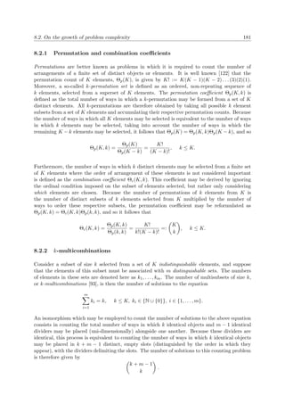 8.2. On the growth of problem complexity 181
8.2.1 Permutation and combination coeﬃcients
Permutations are better known as problems in which it is required to count the number of
arrangements of a ﬁnite set of distinct objects or elements. It is well known [122] that the
permutation count of K elements, Θp(K), is given by K! := K(K − 1)(K − 2) . . . (3)(2)(1).
Moreover, a so-called k-permutation set is deﬁned as an ordered, non-repeating sequence of
k elements, selected from a superset of K elements. The permutation coeﬃcient Θp(K, k) is
deﬁned as the total number of ways in which a k-permutation may be formed from a set of K
distinct elements. All k-permutations are therefore obtained by taking all possible k element
subsets from a set of K elements and accumulating their respective permutation counts. Because
the number of ways in which all K elements may be selected is equivalent to the number of ways
in which k elements may be selected, taking into account the number of ways in which the
remaining K − k elements may be selected, it follows that Θp(K) = Θp(K, k)Θp(K − k), and so
Θp(K, k) =
Θp(K)
Θp(K − k)
=
K!
(K − k)!
, k ≤ K.
Furthermore, the number of ways in which k distinct elements may be selected from a ﬁnite set
of K elements where the order of arrangement of these elements is not considered important
is deﬁned as the combination coeﬃcient Θc(K, k). This coeﬃcient may be derived by ignoring
the ordinal condition imposed on the subset of elements selected, but rather only considering
which elements are chosen. Because the number of permutations of k elements from K is
the number of distinct subsets of k elements selected from K multiplied by the number of
ways to order these respective subsets, the permutation coeﬃcient may be reformulated as
Θp(K, k) = Θc(K, k)Θp(k, k), and so it follows that
Θc(K, k) =
Θp(K, k)
Θp(k, k)
=
K!
k!(K − k)!
=:
K
k
, k ≤ K.
8.2.2 k-multicombinations
Consider a subset of size k selected from a set of K indistinguishable elements, and suppose
that the elements of this subset must be associated with m distinguishable sets. The numbers
of elements in these sets are denoted here as k1, . . . , km. The number of multisubsets of size k,
or k-multicombinations [93], is then the number of solutions to the equation
m
i=1
ki = k, k ≤ K, ki ∈ {N ∪ {0}}, i ∈ {1, . . . , m}.
An isomorphism which may be employed to count the number of solutions to the above equation
consists in counting the total number of ways in which k identical objects and m − 1 identical
dividers may be placed (uni-dimensionally) alongside one another. Because these dividers are
identical, this process is equivalent to counting the number of ways in which k identical objects
may be placed in k + m − 1 distinct, empty slots (distinguished by the order in which they
appear), with the dividers delimiting the slots. The number of solutions to this counting problem
is therefore given by
k + m − 1
k
.
 