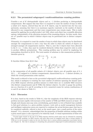 182 Chapter 8. System Validation
8.2.3 The permutated subgrouped k-multicombinations counting problem
Consider a set of K distinguishable objects and m − 1 dividers producing m distinguishable
compartments. But suppose this time that it is required to count the number of ways in which
a subset of k objects, selected from the set of K objects, may be inserted into the box com-
partments, assuming that there is no maximum capacity constraint on the number of objects
allocated to any compartment and that some compartments may remain empty. This is easily
assessed by applying the so-called product rule [122], where each object has m possible allocation
options, independently of the allocation statuses of the remaining objects. In other words, there
are mk possible ways in which k distinct objects may be partitioned into m distinct compart-
ments.
Ultimately, it is required to count the number of ways in which these objects may be distributed
amongst the compartments in such a way that the order in which the subsets of objects are
arranged amongst all compartments matters. That is, once the k objects have been allocated
to the k + m − 1 slots, they must be reordered distinctly within these respective slots in order
to produce diﬀerent permutations. This counting problem may be solved by employing the
isomorphism described in §8.2.2. The total number of solutions to this enumeration problem is
therefore given by
k!
k + m − 1
k
, k ≤ K.
It therefore follows from §8.2.1 that
K
k=0
k!
K
k
k + m − 1
k
=
K
k=0
K
k
(k + m − 1)!
(m − 1)!
(8.1)
is the enumeration of all possible subsets of k distinct objects over all possible sizes of k ∈
{0, 1, . . . , K} assigned to m distinct compartments, characterised by m − 1 distinct dividers, in
which the overall permutation order matters.
This result is referred to here as the permutated subgrouped k-multicombinations counting prob-
lem, which is analogous to counting the exact number of solutions spanning the domain space
of an MLE response selection problem instance in which there are m available MLE resources
(the distinct compartments) and K VOIs (the distinct objects). In order to gauge the problem
size as a function of m and K according to (8.1), numerical counts for various combinations of
m and K are shown in Table 8.1.
8.2.4 Discussion
It is clear, based on the results in Table 8.1, that the complexity of the MLE response selection
problem increases rapidly with increases of the number of VOIs and MLE resources at hand. Al-
though such domain sizes may seem overwhelming, particularly in view of limited time available
to ﬁnd good solutions to a given problem instance, tools such as model management features
and intelligent exploration moves are expected to condense the actual decision space that has to
be considered explicitly, referred to here as the search space, into a small portion of the entire
domain6. It is, moreover, acknowledged that the proportion of feasible solutions residing within
a given search space is also expected to be relatively small. A visual representation of these sets
6
A good upper bound on the size of an MLE response selection search space may be obtained by assuming
that, practically speaking, an MLE resource will most often never be assigned more than a certain number of
VOIs as it is not necessary to plan too far into the future due to various solution progression uncertainty factors
(see Chapter 6). But this is analogous to branching the permutated subgrouped k-multicombinations counting
 