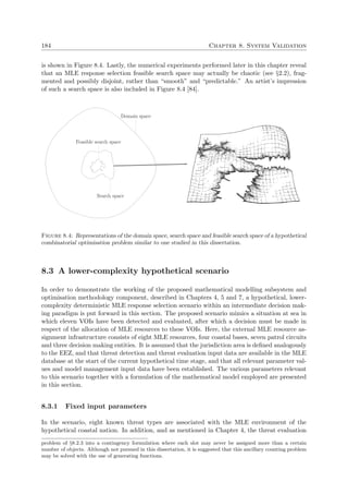 184 Chapter 8. System Validation
is shown in Figure 8.4. Lastly, the numerical experiments performed later in this chapter reveal
that an MLE response selection feasible search space may actually be chaotic (see §2.2), frag-
mented and possibly disjoint, rather than “smooth” and “predictable.” An artist’s impression
of such a search space is also included in Figure 8.4 [84].
Domain space
Search space
Feasible search space
Figure 8.4: Representations of the domain space, search space and feasible search space of a hypothetical
combinatorial optimisation problem similar to one studied in this dissertation.
8.3 A lower-complexity hypothetical scenario
In order to demonstrate the working of the proposed mathematical modelling subsystem and
optimisation methodology component, described in Chapters 4, 5 and 7, a hypothetical, lower-
complexity deterministic MLE response selection scenario within an intermediate decision mak-
ing paradigm is put forward in this section. The proposed scenario mimics a situation at sea in
which eleven VOIs have been detected and evaluated, after which a decision must be made in
respect of the allocation of MLE resources to these VOIs. Here, the external MLE resource as-
signment infrastructure consists of eight MLE resources, four coastal bases, seven patrol circuits
and three decision making entities. It is assumed that the jurisdiction area is deﬁned analogously
to the EEZ, and that threat detection and threat evaluation input data are available in the MLE
database at the start of the current hypothetical time stage, and that all relevant parameter val-
ues and model management input data have been established. The various parameters relevant
to this scenario together with a formulation of the mathematical model employed are presented
in this section.
8.3.1 Fixed input parameters
In the scenario, eight known threat types are associated with the MLE environment of the
hypothetical coastal nation. In addition, and as mentioned in Chapter 4, the threat evaluation
problem of §8.2.3 into a contingency formulation where each slot may never be assigned more than a certain
number of objects. Although not pursued in this dissertation, it is suggested that this ancillary counting problem
may be solved with the use of generating functions.
 