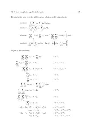 8.3. A lower-complexity hypothetical scenario 189
The aim in this tetra-objective MLE response selection model is therefore to
maximise
i∈Ve
τ k∈Vr
yikτ
h∈H
QhWkhpihτ ,
minimise
i∈Ve
τ
tiτ
k∈Vr
yikτ
h∈H
pihτ Qh,
minimise
k∈Vr



γkτ Cs
k
j∈Ve
τ
x0kτ jkτ + Γk
i=0kτ
i∈Ve
τ
j∈Vτ
j=0kτ
xijkτ dijkτ



 , and
maximise
s∈Z
Zs


i∈Ve
τ
zisτ (nτ − Osτ (i)) − fc

Nsτ −
i∈Ve
τ
zisτ




subject to the constraints
i=0kτ
i∈Ve
τ
j∈Vτ
j=0kτ
xijkτ =
∈Ve
τ
y kτ , k ∈ Vr
,
i=0kτ
i∈Ve
τ
xijkτ −
∈Vτ
=0kτ
xj kτ = 0, j ∈ Ve
τ , k ∈ Vr
,
i∈Ve
τ j∈Ve
τ
j=i
xijkτ ≤ |Ve
kτ | − 1, k ∈ Vr
, |Ve
kτ | ≥ 2,
k∈Vr
yikτ ≤ 1, i ∈ Ve
τ ,
s∈Z
zisτ ≤ 1, i ∈ Ve
τ ,
j∈Ve
τ k∈Vr
x0kτ jkτ =
i∈Ve
τ ∈Vb
∈Vp
k∈Vr
xi kτ
i=0kτ
i∈Ve
τ
j∈Vτ
j=0kτ
dijkτ xijkτ ≤ ad
kτ , k ∈ Vr
,
i=0kτ
i∈Ve
τ
j∈Vτ
j=0kτ
dijkτ
ηk
xijkτ ≤ at
kτ , k ∈ Vr
,
i∈Ve
τ
xibk ≤ βbk, b ∈ Vb
, k ∈ Vr
,
−(ad
kτ − ˜Ad − Ad
kρ) ≤ Ad
kρ(1 − wd
kρτ ), k ∈ Vr
, ρ ∈ Vp
,
x ρkτ ≤ wd
kρτ , ∈ Ve
τ , k ∈ Vr
, ρ ∈ Vp
,
−(at
kτ − ˜At − At
kρ) ≤ At
kρ(1 − wt
kρτ ), k ∈ Vr
, ρ ∈ Vp
,
x ρk ≤ wt
kρτ , ∈ Ve
τ , k ∈ Vr
, ρ ∈ Vp
,
 