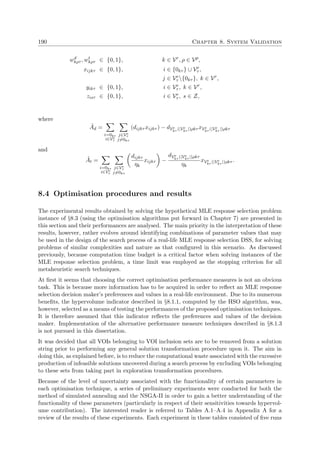190 Chapter 8. System Validation
wd
kρτ , wt
kρτ ∈ {0, 1}, k ∈ Vr
, ρ ∈ Vp
,
xijkτ ∈ {0, 1}, i ∈ {0kτ } ∪ Ve
τ ,
j ∈ Ve
τ {0kτ }, k ∈ Vr
,
yikτ ∈ {0, 1}, i ∈ Ve
τ , k ∈ Vr
,
zisτ ∈ {0, 1}, i ∈ Ve
τ , s ∈ Z,
where
˜Ad =
i=0kτ
i∈Ve
τ
j∈Ve
τ
j=0kτ
(dijkτ xijkτ ) − dVe
kτ (|Ve
kτ |)ρkτ xVe
kτ (|Ve
kτ |)ρkτ
and
˜At =
i=0kτ
i∈Ve
τ
j∈Ve
τ
j=0kτ
dijkτ
ηk
xijkτ −
dVe
kτ (|Ve
kτ |)ρkτ
ηk
xVe
kτ (|Ve
kτ |)ρkτ .
8.4 Optimisation procedures and results
The experimental results obtained by solving the hypothetical MLE response selection problem
instance of §8.3 (using the optimisation algorithms put forward in Chapter 7) are presented in
this section and their performances are analysed. The main priority in the interpretation of these
results, however, rather evolves around identifying combinations of parameter values that may
be used in the design of the search process of a real-life MLE response selection DSS, for solving
problems of similar complexities and nature as that conﬁgured in this scenario. As discussed
previously, because computation time budget is a critical factor when solving instances of the
MLE response selection problem, a time limit was employed as the stopping criterion for all
metaheuristic search techniques.
At ﬁrst it seems that choosing the correct optimisation performance measures is not an obvious
task. This is because more information has to be acquired in order to reﬂect an MLE response
selection decision maker’s preferences and values in a real-life environment. Due to its numerous
beneﬁts, the hypervolume indicator described in §8.1.1, computed by the HSO algorithm, was,
however, selected as a means of testing the performances of the proposed optimisation techniques.
It is therefore assumed that this indicator reﬂects the preferences and values of the decision
maker. Implementation of the alternative performance measure techniques described in §8.1.3
is not pursued in this dissertation.
It was decided that all VOIs belonging to VOI inclusion sets are to be removed from a solution
string prior to performing any general solution transformation procedure upon it. The aim in
doing this, as explained before, is to reduce the computational waste associated with the excessive
production of infeasible solutions uncovered during a search process by excluding VOIs belonging
to these sets from taking part in exploration transformation procedures.
Because of the level of uncertainty associated with the functionality of certain parameters in
each optimisation technique, a series of preliminary experiments were conducted for both the
method of simulated annealing and the NSGA-II in order to gain a better understanding of the
functionality of these parameters (particularly in respect of their sensitivities towards hypervol-
ume contribution). The interested reader is referred to Tables A.1–A.4 in Appendix A for a
review of the results of these experiments. Each experiment in these tables consisted of ﬁve runs
 