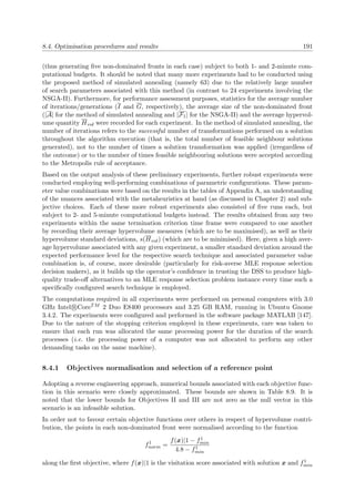 8.4. Optimisation procedures and results 191
(thus generating ﬁve non-dominated fronts in each case) subject to both 1- and 2-minute com-
putational budgets. It should be noted that many more experiments had to be conducted using
the proposed method of simulated annealing (namely 63) due to the relatively large number
of search parameters associated with this method (in contrast to 24 experiments involving the
NSGA-II). Furthermore, for performance assessment purposes, statistics for the average number
of iterations/generations (I and G, respectively), the average size of the non-dominated front
(|A| for the method of simulated annealing and |F1| for the NSGA-II) and the average hypervol-
ume quantity Hvol were recorded for each experiment. In the method of simulated annealing, the
number of iterations refers to the successful number of transformations performed on a solution
throughout the algorithm execution (that is, the total number of feasible neighbour solutions
generated), not to the number of times a solution transformation was applied (irregardless of
the outcome) or to the number of times feasible neighbouring solutions were accepted according
to the Metropolis rule of acceptance.
Based on the output analysis of these preliminary experiments, further robust experiments were
conducted employing well-performing combinations of parametric conﬁgurations. These param-
eter value combinations were based on the results in the tables of Appendix A, an understanding
of the nuances associated with the metaheuristics at hand (as discussed in Chapter 2) and sub-
jective choices. Each of these more robust experiments also consisted of ﬁve runs each, but
subject to 2- and 5-minute computational budgets instead. The results obtained from any two
experiments within the same termination criterion time frame were compared to one another
by recording their average hypervolume measures (which are to be maximised), as well as their
hypervolume standard deviations, s(Hvol) (which are to be minimised). Here, given a high aver-
age hypervolume associated with any given experiment, a smaller standard deviation around the
expected performance level for the respective search technique and associated parameter value
combination is, of course, more desirable (particularly for risk-averse MLE response selection
decision makers), as it builds up the operator’s conﬁdence in trusting the DSS to produce high-
quality trade-oﬀ alternatives to an MLE response selection problem instance every time such a
speciﬁcally conﬁgured search technique is employed.
The computations required in all experiments were performed on personal computers with 3.0
GHz Intel R CoreTM 2 Duo E8400 processors and 3.25 GB RAM, running in Ubuntu Gnome
3.4.2. The experiments were conﬁgured and performed in the software package MATLAB [147].
Due to the nature of the stopping criterion employed in these experiments, care was taken to
ensure that each run was allocated the same processing power for the duration of the search
processes (i.e. the processing power of a computer was not allocated to perform any other
demanding tasks on the same machine).
8.4.1 Objectives normalisation and selection of a reference point
Adopting a reverse engineering approach, numerical bounds associated with each objective func-
tion in this scenario were closely approximated. These bounds are shown in Table 8.9. It is
noted that the lower bounds for Objectives II and III are not zero as the null vector in this
scenario is an infeasible solution.
In order not to favour certain objective functions over others in respect of hypervolume contri-
bution, the points in each non-dominated front were normalised according to the function
f1
norm =
f(x)|1 − f1
min
4.8 − f1
min
along the ﬁrst objective, where f(x)|1 is the visitation score associated with solution x and f1
min
 