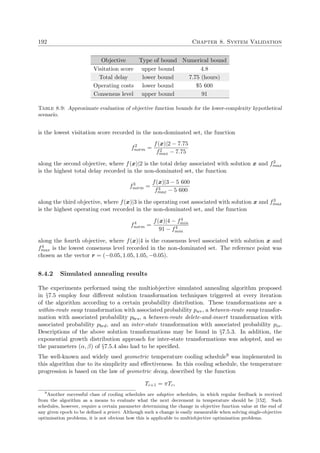 192 Chapter 8. System Validation
Objective Type of bound Numerical bound
Visitation score upper bound 4.8
Total delay lower bound 7.75 (hours)
Operating costs lower bound $5 600
Consensus level upper bound 91
Table 8.9: Approximate evaluation of objective function bounds for the lower-complexity hypothetical
scenario.
is the lowest visitation score recorded in the non-dominated set, the function
f2
norm =
f(x)|2 − 7.75
f2
max − 7.75
along the second objective, where f(x)|2 is the total delay associated with solution x and f2
max
is the highest total delay recorded in the non-dominated set, the function
f3
norm =
f(x)|3 − 5 600
f3
max − 5 600
along the third objective, where f(x)|3 is the operating cost associated with solution x and f3
max
is the highest operating cost recorded in the non-dominated set, and the function
f4
norm =
f(x)|4 − f4
min
91 − f4
min
along the fourth objective, where f(x)|4 is the consensus level associated with solution x and
f4
max is the lowest consensus level recorded in the non-dominated set. The reference point was
chosen as the vector r = (−0.05, 1.05, 1.05, −0.05).
8.4.2 Simulated annealing results
The experiments performed using the multiobjective simulated annealing algorithm proposed
in §7.5 employ four diﬀerent solution transformation techniques triggered at every iteration
of the algorithm according to a certain probability distribution. These transformations are a
within-route swap transformation with associated probability pwr, a between-route swap transfor-
mation with associated probability pbrs, a between-route delete-and-insert transformation with
associated probability pbrd, and an inter-state transformation with associated probability pis.
Descriptions of the above solution transformations may be found in §7.5.3. In addition, the
exponential growth distribution approach for inter-state transformations was adopted, and so
the parameters (α, β) of §7.5.4 also had to be speciﬁed.
The well-known and widely used geometric temperature cooling schedule9 was implemented in
this algorithm due to its simplicity and eﬀectiveness. In this cooling schedule, the temperature
progression is based on the law of geometric decay, described by the function
Tc+1 = πTc,
9
Another successful class of cooling schedules are adaptive schedules, in which regular feedback is received
from the algorithm as a means to evaluate what the next decrement in temperature should be [152]. Such
schedules, however, require a certain parameter determining the change in objective function value at the end of
any given epoch to be deﬁned a priori. Although such a change is easily measurable when solving single-objective
optimisation problems, it is not obvious how this is applicable to multiobjective optimisation problems.
 