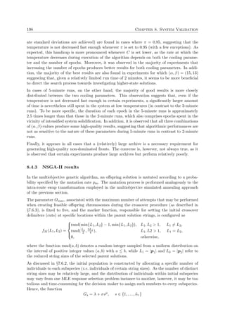 198 Chapter 8. System Validation
ate standard deviations are achieved) are found in cases where π = 0.85, suggesting that the
temperature is not decreased fast enough whenever π is set to 0.95 (with a few exceptions). As
expected, this handicap is more pronounced whenever C is set lower, as the rate at which the
temperature decreases during execution of the algorithm depends on both the cooling parame-
ter and the number of epochs. Moreover, it was observed in the majority of experiments that
increasing the number of epochs produces better results for both cooling parameters. In addi-
tion, the majority of the best results are also found in experiments for which (α, β) = (15, 13)
suggesting that, given a relatively limited run time of 2 minutes, it seems to be more beneﬁcial
to direct the search process towards investigating higher-state solutions.
In cases of 5-minute runs, on the other hand, the majority of good results is more closely
distributed between the two cooling parameters. This observation suggests that, even if the
temperature is not decreased fast enough in certain experiments, a signiﬁcantly larger amount
of time is nevertheless still spent in the system at low temperatures (in contrast to the 2-minute
runs). To be more speciﬁc, the duration of each epoch in the 5-minute runs is approximately
2.5 times longer than that those in the 2-minute runs, which also comprises epochs spent in the
vicinity of intensiﬁed system solidiﬁcation. In addition, it is observed that all three combinations
of (α, β)-values produce some high-quality results, suggesting that algorithmic performances are
not as sensitive to the nature of these parameters during 5-minute runs in contrast to 2-minute
runs.
Finally, it appears in all cases that a (relatively) large archive is a necessary requirement for
generating high-quality non-dominated fronts. The converse is, however, not always true, as it
is observed that certain experiments produce large archives but perform relatively poorly.
8.4.3 NSGA-II results
In the multiobjective genetic algorithm, an oﬀspring solution is mutated according to a proba-
bility speciﬁed by the mutation rate pm. The mutation process is performed analogously to the
intra-route swap transformation employed in the multiobjective simulated annealing approach
of the previous section.
The parameter Omax, associated with the maximum number of attempts that may be performed
when creating feasible oﬀspring chromosomes during the crossover procedure (as described in
§7.6.3), is ﬁxed to ﬁve, and the marker function, responsible for setting the initial crossover
delimiters (cuts) at speciﬁc locations within the parent solution strings, is conﬁgured as
fM (L1, L2) =



rand(min{L1, L2} − 1, min{L1, L2}), L1, L2 > 1, L1 = L2,
rand(L1
2 , 3L1
4 ), L1, L2 > 1, L1 = L2,
0, otherwise,
where the function rand(a, b) denotes a random integer sampled from a uniform distribution on
the interval of positive integer values (a, b) with a ≤ b, while L1 = |p1| and L2 = |p2| refer to
the reduced string sizes of the selected parent solutions.
As discussed in §7.6.2, the initial population is constructed by allocating a speciﬁc number of
individuals to each subspecies (i.e. individuals of certain string sizes). As the number of distinct
string sizes may be relatively large, and the distribution of individuals within initial subspecies
may vary from one MLE response selection problem instance to another, however, it may be too
tedious and time-consuming for the decision maker to assign such numbers to every subspecies.
Hence, the function
Gs = λ + σsµ
, s ∈ {1, . . . , ˜nτ }
 