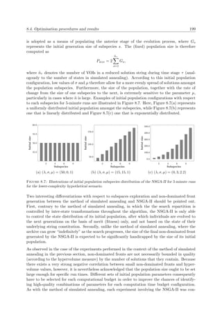 8.4. Optimisation procedures and results 199
is adopted as a means of populating the anterior stage of the evolution process, where Gs
represents the initial generation size of subspecies s. The (ﬁxed) population size is therefore
computed as
Psize = 2
˜nτ
s=1
Gs,
where ˜nτ denotes the number of VOIs in a reduced solution string during time stage τ (anal-
ogously to the number of states in simulated annealing). According to this initial population
conﬁguration, low values of σ and µ therefore allow for a more evenly spread of solutions amongst
the population subspecies. Furthermore, the size of the population, together with the rate of
change from the size of one subspecies to the next, is extremely sensitive to the parameter µ,
particularly in cases where ˜n is large. Examples of initial population conﬁgurations with respect
to each subspecies for 5-minute runs are illustrated in Figure 8.7. Here, Figure 8.7(a) represents
a uniformly distributed initial population amongst the subspecies, while Figure 8.7(b) represents
one that is linearly distributed and Figure 8.7(c) one that is exponentially distributed.
2 4 6 8
45.0
50.0
55.0
60.0
Initialsize
Subspecies
(a) (λ, σ, µ) = (50, 0, 1)
2 4 6 8
50.0
100.0
150.0
Initialsize
Subspecies
(b) (λ, σ, µ) = (15, 15, 1)
2 4 6 8
0.0
100.0
200.0
300.0
400.0
500.0
Initialsize
Subspecies
(c) (λ, σ, µ) = (0, 3, 2.2)
Figure 8.7: Illustrations of initial population subspecies distribution of the NSGA-II for 5-minute runs
for the lower-complexity hypothetical scenario.
Two interesting diﬀerentiations with respect to subspaces exploration and non-dominated front
generation between the method of simulated annealing and NSGA-II should be pointed out.
First, contrary to the method of simulated annealing, in which the the search repartition is
controlled by inter-state transformations throughout the algorithm, the NSGA-II is only able
to control the state distribution of its initial population, after which individuals are evolved to
the next generations on the basis of merit (ﬁtness) only, and not based on the state of their
underlying string constitution. Secondly, unlike the method of simulated annealing, where the
archive can grow “indeﬁnitely” as the search progresses, the size of the ﬁnal non-dominated front
generated by the NSGA-II is expected to be signiﬁcantly handicapped by the size of its initial
population.
As observed in the case of the experiments performed in the context of the method of simulated
annealing in the previous section, non-dominated fronts are not necessarily bounded in quality
(according to the hypervolume measure) by the number of solutions that they contain. Because
there exists a very strong negative correlation between small non-dominated fronts and hyper-
volume values, however, it is nevertheless acknowledged that the population size ought to be set
large enough for speciﬁc run times. Diﬀerent sets of initial population parameters consequently
have to be selected for each computational budget in order to improve the chances of identify-
ing high-quality combinations of parameters for each computation time budget conﬁguration.
As with the method of simulated annealing, each experiment involving the NSGA-II was con-
 