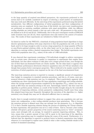 8.4. Optimisation procedures and results 203
to the large quantity of required user-deﬁned parameters, the experiments performed in this
section had to be carefully considered in respect of selecting a small number of combinations
that may work most eﬃciently. In the outer-loop of the experiments performed using this hybrid
metaheuristic, four diﬀerent conﬁgurations of initial populations and three conﬁgurations of
mutation rates are employed. In the inner-loop of this hybrid, two inter-route transformations
are performed on mutation candidate solutions with equal probabilities, while two diﬀerent
cooling schedules are tested (namely a fast one and a slow one). All parameters in this section
are deﬁned as in §8.4.2 and §8.4.3. Additionally, due to the poor convergence results of NSGA-II
under 2-minute runs (see §8.4.2), these experiments were only tested in the context of 5-minute
runs. The results of these experiments are tabulated in Tables 8.16 and 8.17.
As hinted at earlier for the NSGA-II, a drawback of using population-based algorithms in large
discrete optimisation problems with many objectives is that the population size will, on the one
hand, need to be large enough in order to access a large proportion of a large quantity of Pareto
or near-Pareto-optimal solutions while, on the other hand, not be too large so as to allow the
algorithm to converge within a limited computation time budget. The hybrid experiments were
tested with population sizes (Psize values) of the order of 1 000 individuals.
It was observed that experiments containing 4 718 individuals struggle to achieve convergence
and, in certain cases, deteriorate in quality in comparison to experiments that employ fewer
individuals, but that allow evolution to take place over a longer period of time, even though the
size of their ﬁnal non-dominated fronts are clearly smaller. On the other hand, it appears that
the algorithmic performances deteriorate whenever population sizes of 2 710 are intialised, even
though these possess better convergence properties. This is believed to be mainly caused by the
restriction of initial population sizes imposed on the size of the ﬁnal non-dominated front.
The inner-loop mutation process is expected to consume a signiﬁcant amount of computation
time budget in comparison to standard mutation procedures, and this is, of course, more pro-
nounced whenever a high mutation rate (pm) is employed. This is particularly apparent when
considering any three experiments from the same population constitution and cooling schedule,
where the average number of generations completed by the algorithm (NGen values) can vary as
much as 30% from one mutation setting to the next. Interestingly, however, this does cause the
algorithm to perform poorly. Indeed, as a result of the beneﬁts brought along by the controlled
acceptance of improving solutions, certain parametric conﬁgurations beneﬁt more from using
this adapted inner-loop more frequently throughout the execution of the algorithm (i.e. higher
mutation) even though they may not be allocated suﬃcient time to converge.
Lastly, there is enough statistical evidence to suggest that, given any population size and mu-
tation rate conﬁguration, a slow cooling schedule produces more generations. This is because
the mutation process is allowed more than one attempt (see the parameter Imax in Algorithm
7.7) to ﬁnd a feasible improving solution during the process of exploiting the current solution.
In these experiments, this parameter was set to a value of three. And so, because a fast cooling
schedule will spend a greater proportion of the search conducting moves in “strict” acceptance
zones, more attempts will, on average, be required to generate improving solutions. This, in
turn, means that a greater amount of time will be spent in the inner-loop of the algorithm,
and so fewer generations may be completed during the course of the search. Furthermore, it is
believed that the algorithm is expected to perform better in limited computation time budget
whenever it is encouraged to explore more (which is what a slow cooling schedule entails in the
method of simulated annealing).
 