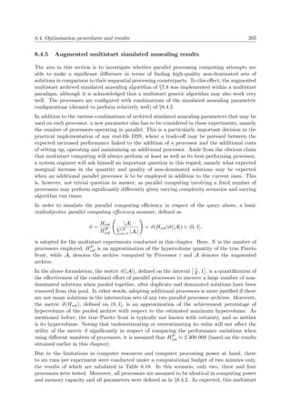 8.4. Optimisation procedures and results 205
8.4.5 Augmented multistart simulated annealing results
The aim in this section is to investigate whether parallel processing computing attempts are
able to make a signiﬁcant diﬀerence in terms of ﬁnding high-quality non-dominated sets of
solutions in comparison to their sequential processing counterparts. To this eﬀect, the augmented
multistart archived simulated annealing algorithm of §7.8 was implemented within a multistart
paradigm, although it is acknowledged that a multistart genetic algorithm may also work very
well. The processors are conﬁgured with combinations of the simulated annealing parametric
conﬁgurations (deemed to perform relatively well) of §8.4.2.
In addition to the various combinations of archived simulated annealing parameters that may be
used on each processor, a new parameter also has to be considered in these experiments, namely
the number of processors operating in parallel. This is a particularly important decision in the
practical implementation of any real-life DSS, where a trade-oﬀ may be pursued between the
expected increased performance linked to the addition of a processor and the additional costs
of setting up, operating and maintaining an additional processor. Aside from the obvious claim
that multistart computing will always perform at least as well as its best-performing processor,
a system engineer will ask himself an important question in this regard, namely what expected
marginal increase in the quantity and quality of non-dominated solutions may be expected
when an additional parallel processor is to be employed in addition to the current ones. This
is, however, not trivial question to answer, as parallel computing involving a ﬁxed number of
processors may perform signiﬁcantly diﬀerently given varying complexity scenarios and varying
algorithm run times.
In order to simulate the parallel computing eﬃciency in respect of the query above, a basic
multiobjective parallel computing eﬃciency measure, deﬁned as
ϑ =
Hvol
HP
vol
|A|
N
i=1 |Ai|
= ϑ(Hvol)ϑ(|A|) ∈ (0, 1],
is adopted for the multistart experiments conducted in this chapter. Here, N is the number of
processors employed, HP
vol is an approximation of the hypervolume quantity of the true Pareto
front, while Ai denotes the archive computed by Processor i and A denotes the augmented
archive.
In the above formulation, the metric ϑ(|A|), deﬁned on the interval 1
N , 1 , is a quantiﬁcation of
the eﬀectiveness of the combined eﬀort of parallel processors to uncover a large number of non-
dominated solutions when pooled together, after duplicate and dominated solutions have been
removed from this pool. In other words, adopting additional processors is more justiﬁed if there
are not many solutions in the intersection sets of any two parallel processor archives. Moreover,
the metric ϑ(Hvol), deﬁned on (0, 1], is an approximation of the achievement percentage of
hypervolume of the pooled archive with respect to the estimated maximum hypervolume. As
mentioned before, the true Pareto front is typically not known with certainty, and so neither
is its hypervolume. Noting that underestimating or overestimating its value will not aﬀect the
utility of the metric ϑ signiﬁcantly in respect of comparing the performance variations when
using diﬀerent numbers of processors, it is assumed that HP
vol ≈ 2 300 000 (based on the results
obtained earlier in this chapter).
Due to the limitations in computer resources and computer processing power at hand, three
to six runs per experiment were conducted under a computational budget of two minutes only,
the results of which are tabulated in Table 8.18. In this scenario, only two, three and four
processors were tested. Moreover, all processors are assumed to be identical in computing power
and memory capacity and all parameters were deﬁned as in §8.4.2. As expected, this multistart
 