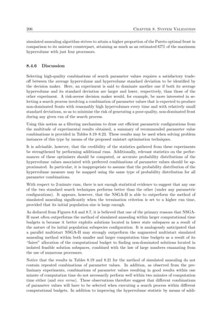 206 Chapter 8. System Validation
simulated annealing algorithm strives to attain a higher proportion of the Pareto optimal front in
comparison to its unistart counterpart, attaining as much as an estimated 67% of the maximum
hypervolume with just four processors.
8.4.6 Discussion
Selecting high-quality combinations of search parameter values requires a satisfactory trade-
oﬀ between the average hypervolume and hypervolume standard deviation to be identiﬁed by
the decision maker. Here, an experiment is said to dominate another one if both its average
hypervolume and its standard deviation are larger and lower, respectively, than those of the
other experiment. A risk-averse decision maker would, for example, be more interested in se-
lecting a search process involving a combination of parameter values that is expected to produce
non-dominated fronts with reasonably high hypervolumes every time and with relatively small
standard deviations, so as to minimise the risk of generating a poor-quality, non-dominated front
during any given run of the search process.
Using this notion as a ﬁltering mechanism to draw out eﬃcient parametric conﬁgurations from
the multitude of experimental results obtained, a summary of recommended parameter value
combinations is provided in Tables 8.19–8.23. These results may be used when solving problem
instances of this type by means of the proposed unistart optimisation techniques.
It is advisable, however, that the credibility of the statistics gathered from these experiments
be strengthened by performing additional runs. Additionally, relevant statistics on the perfor-
mances of these optimisers should be computed, or accurate probability distributions of the
hypervolume values associated with preferred combinations of parameter values should be ap-
proximated. In particular, it is inappropriate to assume that the probability distribution of the
hypervolume measure may be mapped using the same type of probability distribution for all
parameter combinations.
With respect to 2-minute runs, there is not enough statistical evidence to suggest that any one
of the two standard search techniques performs better than the other (under any parametric
conﬁgurations). It appears, however, that the NSGA-II is able to outperform the method of
simulated annealing signiﬁcantly when the termination criterion is set to a higher run time,
provided that its initial population size is large enough.
As deduced from Figures 8.6 and 8.7, it is believed that one of the primary reasons that NSGA-
II most often outperforms the method of simulated annealing within larger computational time
budgets is because it better exploits solutions located in lower state subspaces as a result of
the nature of its initial population subspecies conﬁguration. It is analogously anticipated that
a parallel multistart NSGA-II may strongly outperform the augmented multistart simulated
annealing method within both smaller and larger computation time budgets as a result of its
“fairer” allocation of the computational budget to ﬁnding non-dominated solutions located in
isolated feasible solution subspaces, combined with the law of large numbers emanating from
the use of numerous processors.
Notice that the results in Tables 8.19 and 8.21 for the method of simulated annealing do not
contain repeated combinations of parameter values. In addition, as observed from the pre-
liminary experiments, combinations of parameter values resulting in good results within one
minute of computation time do not necessarily perform well within two minutes of computation
time either (and vice versa). These observations therefore suggest that diﬀerent combinations
of parameter values will have to be selected when executing a search process within diﬀerent
computational budgets. In addition to improving the hypervolume statistic by means of addi-
 