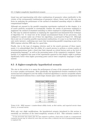 8.5. A higher-complexity hypothetical scenario 209
tional runs and experimenting with other combinations of parameter values (preferably in the
vicinity of the recommended combinations of parameter values), future work in this area may
focus on analysing the performance of the method of simulated annealing subject to diﬀerent
computational budgets
Although not pursued in the parallel computing experiments conducted in this chapter, it is
of course perfectly acceptable to strategically combine the results of processors employed to
implement the method of simulated annealing to others employed in implementing the NSGA-
II. This may be achieved similarly to employing the augmented non-dominated front technique
of Algorithm 7.9. A visual test of the merged non-dominated fronts of two processors, each
conﬁgured to operate under one of these two algorithms, is portrayed in Figure 8.8. Although
this is just one of countless possible experimental combinations, it is easy to see that both fronts
only rarely intersect, conﬁrming once more that incorporating parallel computing as part of an
MLE response selection DSS may be a good idea.
Finally, due to the type of stopping criterion used in the search processes of these experi-
ments, it is acknowledged that the ability of a search process to perform a certain number of
iterations/generations under a ﬁxed time limit depends on critical factors such as the level of
programming language11 as well as the processing power of the computer(s) employed. Conse-
quently, it is suggested that most of the experiments reported in this chapter ought to perform
signiﬁcantly better when higher processing power and/or lower complexity languages is imple-
mented.
8.5 A higher-complexity hypothetical scenario
The aim in this section is to assess the performances of some of the proposed search methods
in a more complex environment. More speciﬁcally, the hypothetical scenario considered in this
section has been designed to test the ability of selected algorithms to uncover acceptable subsets
of non-dominated solutions from a much larger domain space under a similar computation time
budget.
Threat type MLE resource i
1 (0.5, 0.5)
2 (0.7, 0.3)
3 (0.5, 0.5)
4 (0.2, 0.8)
5 (0.7, 0.3)
6 (0.7, 0.3)
7 (0.8, 0.2)
8 (0.7, 0.3)
9 (0.8, 0.2)
10 (1, 0.1)
Table 8.24: MLE resource i counter-threat ability levels, as ﬁrst entries, and expected service times
(hours), as second entries.
With only very slight modiﬁcations, the hypothetical scenario introduced in this section is
essentially an extension of the lower-complexity scenario of §8.3. This extension consists in
11
It has previously been shown that the time required to perform a ﬁxed series of tasks in a computational
evaluation process may be reduced by more than ten times when a relatively low level of programming language
is employed [16].
 