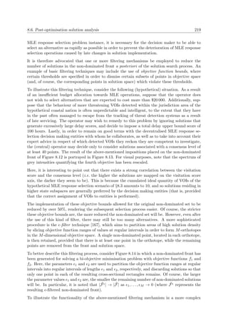 8.6. Post-optimisation solution analysis 219
MLE response selection problem instance, it is necessary for the decision maker to be able to
select an alternative as rapidly as possible in order to prevent the deterioration of MLE response
selection operations caused by late changes in solution implementation.
It is therefore advocated that one or more ﬁltering mechanisms be employed to reduce the
number of solutions in the non-dominated front a posteriori of the solution search process. An
example of basic ﬁltering techniques may include the use of objective function bounds, where
certain thresholds are speciﬁed in order to dismiss certain subsets of points in objective space
(and, of course, the corresponding points in solution space) which violate these thresholds.
To illustrate this ﬁltering technique, consider the following (hypothetical) situation. As a result
of an insuﬃcient budget allocation towards MLE operations, suppose that the operator does
not wish to select alternatives that are expected to cost more than $20 000. Additionally, sup-
pose that the behaviour of more threatening VOIs detected within the jurisdiction area of the
hypothetical coastal nation is often unpredictable and intelligent, to the extent that they have
in the past often managed to escape from the tracking of threat detection systems as a result
of late servicing. The operator may wish to remedy to this problem by ignoring solutions that
generate excessively large delay scores, and decide to impose a total delay upper bound score of
100 hours. Lastly, in order to remain on good terms with the decentralised MLE response se-
lection decision making entities with whom he collaborates, as well as to take into account their
expert advice in respect of which detected VOIs they reckon they are competent to investigate,
the (central) operator may decide only to consider solutions associated with a consensus level of
at least 40 points. The result of the above-mentioned impositions placed on the non-dominated
front of Figure 8.12 is portrayed in Figure 8.13. For visual purposes, note that the spectrum of
grey intensities quantifying the fourth objective has been rescaled.
Here, it is interesting to point out that there exists a strong correlation between the visitation
score and the consensus level (i.e. the higher the solutions are mapped on the visitation score
axis, the darker they seem to be). This is because the cumulated ideal quantity of VOIs of the
hypothetical MLE response selection scenario of §8.3 amounts to 10, and so solutions residing in
higher state subspaces are generally preferred by the decision making entities (that is, provided
that the correct assignment of VOIs to entities is performed).
The implementation of these objective bounds allowed for the original non-dominated set to be
reduced by over 50%, rendering the subsequent selection process easier. Of course, the stricter
these objective bounds are, the more reduced the non-dominated set will be. However, even after
the use of this kind of ﬁlter, there may still be too many alternatives. A more sophisticated
procedure is the -ﬁlter technique [167], which aims to partition areas of high solution density
by slicing objective function ranges of values at regular intervals in order to form M-orthotopes
in the M-dimensional objective space. A single non-dominated point, located in each orthotope,
is then retained, provided that there is at least one point in the orthotope, while the remaining
points are removed from the front and solution space.
To better describe this ﬁltering process, consider Figure 8.14 in which a non-dominated front has
been generated for solving a bi-objective minimisation problem with objective functions f1 and
f2. Here, the parameters 1 and 2 are used to partition the objective function ranges at regular
intervals into regular intervals of lengths 1 and 2, respectively, and discarding solutions so that
only one point in each of the resulting cross-sectional rectangles remains. Of course, the larger
the parameter values 1 and 2 are, the smaller the remaining number of non-dominated solutions
will be. In particular, it is noted that | ˜F | → | ˜F| as 1, . . . , M → 0 (where ˜F represents the
resulting -ﬁltered non-dominated front).
To illustrate the functionality of the above-mentioned ﬁltering mechanism in a more complex
 