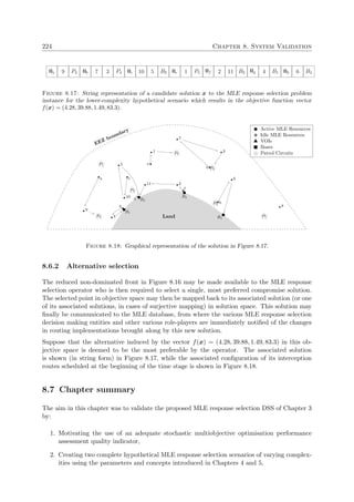 224 Chapter 8. System Validation
0a 9 P3 0b 7 3 P4 0c 10 5 B2 0e 1 P5 0f 2 11 B2 0g 4 B1 0h 6 B4
Figure 8.17: String representation of a candidate solution x to the MLE response selection problem
instance for the lower-complexity hypothetical scenario which results in the objective function vector
f(x) = (4.28, 39.88, 1.49, 83.3).
B1
B2
B3
B4
1
2
3
4
5
6
7
8
9
10
11
P1
P2
P3
P4
P5
P6
P7
a
d
c
b
e
f
g
h
Active MLE Resources
Idle MLE Resources
VOIs
Bases
Patrol Circuits
EEZ boundary
Land
Figure 8.18: Graphical representation of the solution in Figure 8.17.
8.6.2 Alternative selection
The reduced non-dominated front in Figure 8.16 may be made available to the MLE response
selection operator who is then required to select a single, most preferred compromise solution.
The selected point in objective space may then be mapped back to its associated solution (or one
of its associated solutions, in cases of surjective mapping) in solution space. This solution may
ﬁnally be communicated to the MLE database, from where the various MLE response selection
decision making entities and other various role-players are immediately notiﬁed of the changes
in routing implementations brought along by this new solution.
Suppose that the alternative induced by the vector f(x) = (4.28, 39.88, 1.49, 83.3) in this ob-
jective space is deemed to be the most preferable by the operator. The associated solution
is shown (in string form) in Figure 8.17, while the associated conﬁguration of its interception
routes scheduled at the beginning of the time stage is shown in Figure 8.18.
8.7 Chapter summary
The aim in this chapter was to validate the proposed MLE response selection DSS of Chapter 3
by:
1. Motivating the use of an adequate stochastic multiobjective optimisation performance
assessment quality indicator,
2. Creating two complete hypothetical MLE response selection scenarios of varying complex-
ities using the parameters and concepts introduced in Chapters 4 and 5,
 