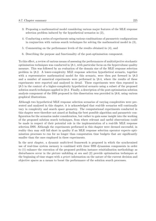 8.7. Chapter summary 225
3. Proposing a mathematical model considering various major features of the MLE response
selection problem induced by the hypothetical scenarios in (2),
4. Conducting a series of experiments using various combinations of parametric conﬁgurations
in conjunction with various search techniques for solving the mathematical model in (3),
5. Commenting on the performance levels of the results obtained in (4), and
6. Describing the purpose and functionality of the post-optimisation component.
To this eﬀect, a review of various means of assessing the performances of multiobjective stochastic
optimisation techniques was conducted in §8.1, with particular focus on the hypervolume quality
measure. This was followed by an evaluation of the domain size of the MLE response selection
problem in §8.2. A lower-complexity MLE response selection hypothetical scenario, together
with a representative mathematical model for this scenario, were then put forward in §8.3
and a number of numerical experiments were performed in §8.4, where the results of these
experiments were reported and analysed in detail. These experiments were then repeated in
§8.5 in the context of a higher-complexity hypothetical scenario using a subset of the proposed
solution search techniques applied in §8.4. Finally, a description of the post-optimisation solution
analysis component of the DSS proposed in this dissertation was provided in §8.6, using various
graphical illustrations.
Although two hypothetical MLE response selection scenarios of varying complexities were pre-
sented and analysed in this chapter, it is acknowledged that real-life scenarios will continually
vary in complexity and search space geometry. The computational experiments conducted in
this chapter were therefore not aimed at ﬁnding the best possible algorithm and parametric con-
ﬁguration for the scenarios under consideration, but rather to gain some insight into the working
of the proposed solution search techniques, from where relevant and useful observations could
be made in respect of their potential role in the implementation of a real-life MLE response
selection DSS. Although the experiments performed in this chapter were deemed successful, in
reality they may still fall short in quality if an MLE response selection operator expects opti-
misation processes to run for no longer than computation time budgets that are signiﬁcantly
smaller than the ones employed in these experiments.
In the next chapter, a dynamic multi-level framework is proposed in which the synchronised
use of real-time system memory is combined with three DSS dynamism components in order
to (1) enhance the execution of the proposed problem instance reinitialisation methodology as
disturbances occur in the picture unfolding at sea and (2) provide optimisation techniques at
the beginning of time stages with a priori information on the nature of the current decision and
objective spaces as a means to boost the performance of the solution search processes.
 