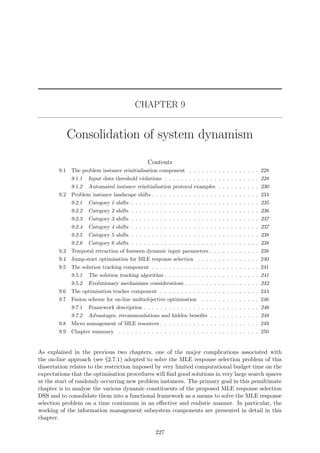 CHAPTER 9
Consolidation of system dynamism
Contents
9.1 The problem instance reinitialisation component . . . . . . . . . . . . . . . . . 228
9.1.1 Input data threshold violations . . . . . . . . . . . . . . . . . . . . . . . 228
9.1.2 Automated instance reinitialisation protocol examples . . . . . . . . . . 230
9.2 Problem instance landscape shifts . . . . . . . . . . . . . . . . . . . . . . . . . . 234
9.2.1 Category 1 shifts . . . . . . . . . . . . . . . . . . . . . . . . . . . . . . . 235
9.2.2 Category 2 shifts . . . . . . . . . . . . . . . . . . . . . . . . . . . . . . . 236
9.2.3 Category 3 shifts . . . . . . . . . . . . . . . . . . . . . . . . . . . . . . . 237
9.2.4 Category 4 shifts . . . . . . . . . . . . . . . . . . . . . . . . . . . . . . . 237
9.2.5 Category 5 shifts . . . . . . . . . . . . . . . . . . . . . . . . . . . . . . . 238
9.2.6 Category 6 shifts . . . . . . . . . . . . . . . . . . . . . . . . . . . . . . . 238
9.3 Temporal retraction of foreseen dynamic input parameters . . . . . . . . . . . . 238
9.4 Jump-start optimisation for MLE response selection . . . . . . . . . . . . . . . 240
9.5 The solution tracking component . . . . . . . . . . . . . . . . . . . . . . . . . . 241
9.5.1 The solution tracking algorithm . . . . . . . . . . . . . . . . . . . . . . . 241
9.5.2 Evolutionary mechanisms considerations . . . . . . . . . . . . . . . . . . 242
9.6 The optimisation tracker component . . . . . . . . . . . . . . . . . . . . . . . . 244
9.7 Fusion scheme for on-line multiobjective optimisation . . . . . . . . . . . . . . 246
9.7.1 Framework description . . . . . . . . . . . . . . . . . . . . . . . . . . . . 246
9.7.2 Advantages, recommendations and hidden beneﬁts . . . . . . . . . . . . 248
9.8 Micro management of MLE resources . . . . . . . . . . . . . . . . . . . . . . . . 249
9.9 Chapter summary . . . . . . . . . . . . . . . . . . . . . . . . . . . . . . . . . . 250
As explained in the previous two chapters, one of the major complications associated with
the on-line approach (see §2.7.1) adopted to solve the MLE response selection problem of this
dissertation relates to the restriction imposed by very limited computational budget time on the
expectations that the optimisation procedures will ﬁnd good solutions in very large search spaces
at the start of randomly occurring new problem instances. The primary goal in this penultimate
chapter is to analyse the various dynamic constituents of the proposed MLE response selection
DSS and to consolidate them into a functional framework as a means to solve the MLE response
selection problem on a time continuum in an eﬀective and realistic manner. In particular, the
working of the information management subsystem components are presented in detail in this
chapter.
227
 