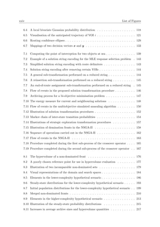 xxiv List of Figures
6.4 A local bivariate Gaussian probability distribution . . . . . . . . . . . . . . . . . 118
6.5 Visualisation of the anticipated trajectory of VOI i . . . . . . . . . . . . . . . . . 121
6.6 Routing conﬁdence ellipses . . . . . . . . . . . . . . . . . . . . . . . . . . . . . . . 129
6.7 Mappings of two decision vectors x and y . . . . . . . . . . . . . . . . . . . . . . 133
7.1 Computing the point of interception for two objects at sea . . . . . . . . . . . . . 139
7.2 Example of a solution string encoding for the MLE response selection problem . 143
7.3 Simpliﬁed solution string encoding with route delimiters . . . . . . . . . . . . . . 143
7.4 Solution string encoding after removing certain VOIs . . . . . . . . . . . . . . . . 144
7.5 A general sub-transformation performed on a reduced string . . . . . . . . . . . . 144
7.6 A reinsertion sub-transformation performed on a reduced string . . . . . . . . . . 145
7.7 An end-of-route assignment sub-transformation performed on a reduced string . 145
7.8 Flow of events in the proposed solution transformation procedure . . . . . . . . . 146
7.9 Archiving process for a bi-objective minimisation problem . . . . . . . . . . . . . 147
7.10 The energy measure for current and neighbouring solutions . . . . . . . . . . . . 148
7.11 Flow of events in the multiobjective simulated annealing algorithm . . . . . . . . 150
7.12 Illustration of solution transformation procedures . . . . . . . . . . . . . . . . . . 152
7.13 Markov chain of inter-state transition probabilities . . . . . . . . . . . . . . . . . 154
7.14 Illustrations of strategic exploration transformation procedures . . . . . . . . . . 157
7.15 Illustration of domination fronts in the NSGA-II . . . . . . . . . . . . . . . . . . 158
7.16 Sequence of operations carried out in the NSGA-II . . . . . . . . . . . . . . . . . 162
7.17 Flow of events in the NSGA-II . . . . . . . . . . . . . . . . . . . . . . . . . . . . 163
7.18 Procedure completed during the ﬁrst sub-process of the crossover operator . . . . 165
7.19 Procedure completed during the second sub-process of the crossover operator . . 167
8.1 The hypervolume of a non-dominated front . . . . . . . . . . . . . . . . . . . . . 176
8.2 A poorly chosen reference point for use in hypervolume evaluation . . . . . . . . 177
8.3 Illustration of two incomparable non-dominated sets . . . . . . . . . . . . . . . . 179
8.4 Visual representations of the domain and search spaces . . . . . . . . . . . . . . . 184
8.5 Elements in the lower-complexity hypothetical scenario . . . . . . . . . . . . . . . 186
8.6 Steady-state distributions for the lower-complexity hypothetical scenario . . . . . 193
8.7 Initial population distributions for the lower-complexity hypothetical scenario . . 199
8.8 Merged non-dominated fronts . . . . . . . . . . . . . . . . . . . . . . . . . . . . . 210
8.9 Elements in the higher-complexity hypothetical scenario . . . . . . . . . . . . . . 213
8.10 Illustration of the steady-state probability distributions . . . . . . . . . . . . . . 215
8.11 Increases in average archive sizes and hypervolume quantities . . . . . . . . . . . 217
 