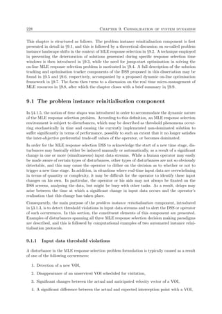 228 Chapter 9. Consolidation of system dynamism
This chapter is structured as follows. The problem instance reinitialisation component is ﬁrst
presented in detail in §9.1, and this is followed by a theoretical discussion on so-called problem
instance landscape shifts in the context of MLE response selection in §9.2. A technique employed
in preventing the deterioration of solutions generated during speciﬁc response selection time
windows is then introduced in §9.3, while the need for jump-start optimisation in solving the
on-line MLE response selection problem is motivated in §9.4. A full description of the solution
tracking and optimisation tracker components of the DSS proposed in this dissertation may be
found in §9.5 and §9.6, respectively, accompanied by a proposed dynamic on-line optimisation
framework in §9.7. The focus then turns to a discussion on the real time micro-management of
MLE resources in §9.8, after which the chapter closes with a brief summary in §9.9.
9.1 The problem instance reinitialisation component
In §4.1.5, the notion of time stages was introduced in order to accommodate the dynamic nature
of the MLE response selection problem. According to this deﬁnition, an MLE response selection
environment is subject to disturbances, which may be described as threshold phenomena occur-
ring stochastically in time and causing the currently implemented non-dominated solution to
suﬀer signiﬁcantly in terms of performance, possibly to such an extent that it no longer satisﬁes
the inter-objective preferential trade-oﬀ values of the operator, or becomes dominated.
In order for the MLE response selection DSS to acknowledge the start of a new time stage, dis-
turbances may basically either be induced manually or automatically, as a result of a signiﬁcant
change in one or more (simultaneous) input data streams. While a human operator may easily
be made aware of certain types of disturbances, other types of disturbances are not so obviously
detectable, and this may cause the operator to dither on the decision as to whether or not to
trigger a new time stage. In addition, in situations where real-time input data are overwhelming
in terms of quantity or complexity, it may be diﬃcult for the operator to identify these input
changes on his own. In particular, the operator or his aids may not always be ﬁxated on the
DSS screens, analysing the data, but might be busy with other tasks. As a result, delays may
arise between the time at which a signiﬁcant change in input data occurs and the operator’s
realisation that this change has taken place.
Consequently, the main purpose of the problem instance reinitialisation component, introduced
in §3.1.3, is to detect threshold violations in input data streams and to alert the DSS or operator
of such occurrences. In this section, the constituent elements of this component are presented.
Examples of disturbances spanning all three MLE response selection decision making paradigms
are described, and this is followed by computational examples of two automated instance reini-
tialisation protocols.
9.1.1 Input data threshold violations
A disturbance in the MLE response selection problem formulation is typically caused as a result
of one of the following occurrences:
1. Detection of a new VOI,
2. Disappearance of an unserviced VOI scheduled for visitation,
3. Signiﬁcant changes between the actual and anticipated velocity vector of a VOI,
4. A signiﬁcant diﬀerence between the actual and expected interception point with a VOI,
 